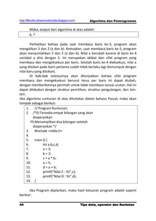 http://8studio-desainmultimedia.blogspot.com/        Algoritma dan Pemrograman

        Maka, output dari algoritma di atas adalah:
        6, 7

         Perhatikan bahwa pada saat membaca baris ke-3, program akan
mengalikan 3 dan 2 (a dan b). Kemudian, saat membaca baris ke-5, program
akan menjumlahkan 5 dan 2 (a dan b). Nilai a berubah karena di baris ke-4
variabel a diisi dengan 5. Ini merupakan akibat dari sifat program yang
membaca dan mengeksekusi per baris. Setelah baris ke-4 dieksekusi, nilai a
yang diisikan pada baris pertama sudah tidak berlaku lagi (tertumpuk dengan
nilai baru yang diisikan).
         Di bab-bab selanjutnya akan ditunjukkan bahwa sifat program
membaca dan mengeksekusi berurut terus per baris ini dapat diubah,
dengan memberikannya perintah untuk tidak membaca sesuai urutan. Hal ini
dapat dilakukan dengan struktur pemilihan, struktur pengulangan, dan lain-
lain.
Jika algoritma runtunan di atas dituliskan dalam bahasa Pascal, maka akan
tampak sebagai berikut:
      1.    // Program Runtunan;
      2. /*IS:Tersedia empat bilangan yang akan
           dioperasikan
         FS:Menampilkan dua bilangan setelah
           dioperasikan */
      3.    #include <stdio.h>
      4.
      5.    main () {
      6.          int a,b,c,d;
      7.          a = 3;
      8.          b = 2;
      9.          c = a * b;
      10.         a = 5;
      11.         d = a + b;
      12.         printf(“Nilai C : %i”,c);
      13.         printf(“Nilai D : %i”,d);
      14. }

      Jika Program dijalankan, maka hasil keluaran program adalah seperti
berikut :

44                                              Tipe data, operator dan Runtutan
                                                                         PAGE 10
 