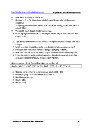 http://8studio-desainmultimedia.blogspot.com/    Algoritma dan Pemrograman

6.  Nilai akhir variabel a adalah 12.
7.  Operasi e  d / a tidak dapat dilakukan sehingga nilai e tidak dapat
    diketahui.
8. Jika pengguna memberikan input ‘k’ untuk variabel g, maka nilai akhir h
    adalah TRUE.
9. Variabel h tidak dapat diketahui nilainya.
10. Output program tersebut akan mengeluarkan empat nilai variabel dan
    empat error.

11. Tipe data word memiliki cakupan nilai yang lebih luas daripada tipe data
    integer.
12. Salah satu dari empat tipe data real dapat menyimpan nilai negatif.
13. String adalah kumpulan karakter dengan panjang tertentu.
14. Nilai dari sebuah konstanta tidak dapat diubah dalam badan program.
15. Pengisian nilai ke dalam sebuah variabel dapat dilakukan dengan dua
    cara, yaitu secara langsung atau dengan inputan.

(Untuk nomor 16-20) Perhatikan ekspresi berikut ini:
Hasil = (50 - 37) + 50 * 2 % 35 > 21 / 3 && ! (200 – 7 != 25 * 7 + 18)

16.   Operasi yang pertama kali dieksekusi adalah (50 - 37).
17.   Operator yang terakhir dieksekusi adalah ‘>’.
18.   Hasil bertipe integer.
19.   Hasil = 116.
20.   Hasil = True.




Tipe data, operator dan Runtutan                                              47
                                                                         PAGE 10
 