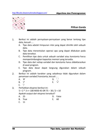 http://8studio-desainmultimedia.blogspot.com/        Algoritma dan Pemrograman




                                                                  Pilihan Ganda



1.      Berikut ini adalah pernyataan-pernyataan yang benar tentang tipe
        data, kecuali … .
        A. Tipe data adalah himpunan nilai yang dapat dimiliki oleh sebuah
             data.
        B. Tipe data menentukan operasi apa yang dapat dilakukan pada
             data tersebut.
        C. Pemilihan tipe data untuk sebuah variabel atau konstanta harus
             mempertimbangkan kapasitas memori yang tersedia.
        D. Tipe data dari setiap variabel dan konstanta harus dideklarasikan
             di awal program.
        E. Tipe data dasar dapat langsung digunakan dalam sebuah
             program.
2.      Berikut ini adalah karakter yang sebaiknya tidak digunakan dalam
        penamaan variabel/ konstanta, kecuali … .
        A. ‘#’                             D. ‘_’
        B. ‘/’                             E. ‘<’
        C. ‘;’
3.      Perhatikan ekspresi berikut ini:
        5 + 2 * 3 >= 100 MOD 45 OR 75 – 30 / 2 < 10
        Apakah output dari ekspresi tersebut?
        A. 25                              D. False
        B. True                            E. 60
        C. 11




48                                              Tipe data, operator dan Runtutan
                                                                         PAGE 10
 