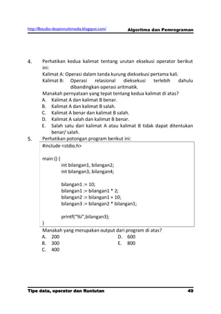http://8studio-desainmultimedia.blogspot.com/     Algoritma dan Pemrograman




4.      Perhatikan kedua kalimat tentang urutan eksekusi operator berikut
        ini:
        Kalimat A: Operasi dalam tanda kurung dieksekusi pertama kali.
        Kalimat B: Operasi      relasional    dieksekusi  terlebih    dahulu
                      dibandingkan operasi aritmatik.
        Manakah pernyataan yang tepat tentang kedua kalimat di atas?
        A. Kalimat A dan kalimat B benar.
        B. Kalimat A dan kalimat B salah.
        C. Kalimat A benar dan kalimat B salah.
        D. Kalimat A salah dan kalimat B benar.
        E. Salah satu dari kalimat A atau kalimat B tidak dapat ditentukan
             benar/ salah.
5.      Perhatikan potongan program berikut ini:
        #include <stdio.h>

        main () {
                    int bilangan1, bilangan2;
                    int bilangan3, bilangan4;

                    bilangan1 := 10;
                    bilangan1 := bilangan1 * 2;
                    bilangan2 := bilangan1 + 10;
                    bilangan3 := bilangan2 * bilangan1;

               printf(“%i”,bilangan3);
        }
        Manakah yang merupakan output dari program di atas?
        A. 200                         D. 600
        B. 300                         E. 800
        C. 400




Tipe data, operator dan Runtutan                                        49
                                                                   PAGE 10
 