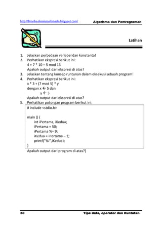 http://8studio-desainmultimedia.blogspot.com/        Algoritma dan Pemrograman




                                                                        Latihan


1.   Jelaskan perbedaan variabel dan konstanta!
2.   Perhatikan ekspresi berikut ini:
     4 + 7 * 10 – 5 mod 13
     Apakah output dari ekspresi di atas?
3.   Jelaskan tentang konsep runtunan dalam eksekusi sebuah program!
4.   Perhatikan ekspresi berikut ini:
     x * 3 + (7 mod 5) * y
     dengan x  5 dan
              y3
     Apakah output dari ekspresi di atas?
5.   Perhatikan potongan program berikut ini:
     # include <stdio.h>

     main () {
         int iPertama, iKedua;
         iPertama = 50;
         iPertama %= 9;
         iKedua = iPertama – 2;
         printf(”%i”,iKedua);
     }
     Apakah output dari program di atas?}




50                                              Tipe data, operator dan Runtutan
                                                                         PAGE 10
 
