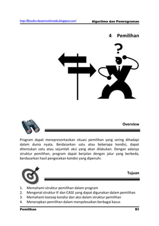 http://8studio-desainmultimedia.blogspot.com/   Algoritma dan Pemrograman



                                                         4   Pemilihan




                                                                Overview


Program dapat merepresentasikan situasi pemilihan yang sering dihadapi
dalam dunia nyata. Berdasarkan satu atau beberapa kondisi, dapat
ditentukan satu atau sejumlah aksi yang akan dilakukan. Dengan adanya
struktur pemilihan, program dapat berjalan dengan jalur yang berbeda,
berdasarkan hasil pengecekan kondisi yang dipenuhi.


                                                                  Tujuan


1.   Memahami struktur pemilihan dalam program
2.   Mengenal struktur IF dan CASE yang dapat digunakan dalam pemilihan
3.   Memahami konsep kondisi dan aksi dalam struktur pemilihan
4.   Menerapkan pemilihan dalam menyelesaikan berbagai kasus
Pemilihan                                                             51
                                                                 PAGE 10
 