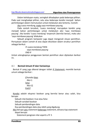 http://8studio-desainmultimedia.blogspot.com/   Algoritma dan Pemrograman

       Dalam kehidupan nyata, seringkali dihadapkan pada beberapa pilihan.
Pada saat menghadapi pilihan, satu atau beberapa kondisi menjadi bahan
pertimbangan dalam memutuskan untuk melakukan aksi tertentu. Contoh:
       Jika cuaca mendung, maka saya membawa payung.
       Pada contoh tersebut, ‘cuaca mendung’ merupakan kondisi yang
menjadi bahan pertimbangan untuk melakukan aksi ‘saya membawa
payung’. Jika kondisi ‘cuaca mendung’ terpenuhi (bernilai benar), maka aksi
‘saya membawa payung’ dilakukan
       Sebuah program komputer juga dapat mengenali situasi pemilihan.
Pernyataan dalam contoh di atas dapat dituliskan dalam struktur pemilihan
sebagai berikut:
                IF cuaca mendung THEN
                  saya membawa payung
                END IF
Untuk selengkapnya penggunaan bentuk pemilihan akan dijelaskan berikut
ini.


4.1     Bentuk Umum IF dan Variasinya
 Bentuk IF yang juga dikenal dengan istilah IF Statement, memiliki bentuk
umum sebagai berikut :

                   If kondisi then
                      Aksi-1
                   [else
                      Aksi-2]
                   End if

 Kondisi adalah ekspresi boolean yang bernilai benar atau salah, bisa
berupa:
   Sebuah nilai boolean: true atau false
   Sebuah variabel boolean
   Sebuah pembandingan data
   Dua pembandingan data atau lebih yang digabung
 Aksi berupa satu statement beberapa statement, dimana tiap statement
   dapat berupa:
      Statement pengisian nilai seperti a  5

Pemilihan                                                             53
                                                                 PAGE 10
 
