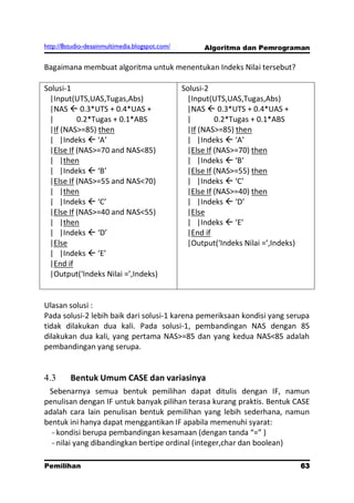 http://8studio-desainmultimedia.blogspot.com/         Algoritma dan Pemrograman

Bagaimana membuat algoritma untuk menentukan Indeks Nilai tersebut?

Solusi-1                                        Solusi-2
 |Input(UTS,UAS,Tugas,Abs)                       |Input(UTS,UAS,Tugas,Abs)
 |NAS  0.3*UTS + 0.4*UAS +                      |NAS  0.3*UTS + 0.4*UAS +
 |        0.2*Tugas + 0.1*ABS                    |        0.2*Tugas + 0.1*ABS
 |If (NAS>=85) then                              |If (NAS>=85) then
 | |Indeks  ‘A’                                 | |Indeks  ‘A’
 |Else If (NAS>=70 and NAS<85)                   |Else If (NAS>=70) then
 | |then                                         | |Indeks  ‘B’
 | |Indeks  ‘B’                                 |Else If (NAS>=55) then
 |Else If (NAS>=55 and NAS<70)                   | |Indeks  ‘C’
 | |then                                         |Else If (NAS>=40) then
 | |Indeks  ‘C’                                 | |Indeks  ‘D’
 |Else If (NAS>=40 and NAS<55)                   |Else
 | |then                                         | |Indeks  ‘E’
 | |Indeks  ‘D’                                 |End if
 |Else                                           |Output(‘Indeks Nilai =’,Indeks)
 | |Indeks  ‘E’
 |End if
 |Output(‘Indeks Nilai =’,Indeks)


Ulasan solusi :
Pada solusi-2 lebih baik dari solusi-1 karena pemeriksaan kondisi yang serupa
tidak dilakukan dua kali. Pada solusi-1, pembandingan NAS dengan 85
dilakukan dua kali, yang pertama NAS>=85 dan yang kedua NAS<85 adalah
pembandingan yang serupa.


4.3      Bentuk Umum CASE dan variasinya
 Sebenarnya semua bentuk pemilihan dapat ditulis dengan IF, namun
penulisan dengan IF untuk banyak pilihan terasa kurang praktis. Bentuk CASE
adalah cara lain penulisan bentuk pemilihan yang lebih sederhana, namun
bentuk ini hanya dapat menggantikan IF apabila memenuhi syarat:
  - kondisi berupa pembandingan kesamaan (dengan tanda “=” )
  - nilai yang dibandingkan bertipe ordinal (integer,char dan boolean)

Pemilihan                                                                       63
                                                                           PAGE 10
 