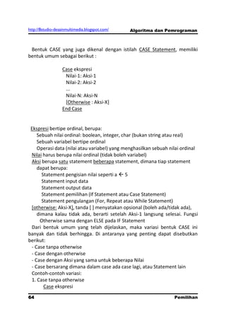 http://8studio-desainmultimedia.blogspot.com/   Algoritma dan Pemrograman



 Bentuk CASE yang juga dikenal dengan istilah CASE Statement, memiliki
bentuk umum sebagai berikut :

                   Case ekspresi
                    Nilai-1: Aksi-1
                    Nilai-2: Aksi-2
                    ...
                    Nilai-N: Aksi-N
                    [Otherwise : Aksi-X]
                   End Case


 Ekspresi bertipe ordinal, berupa:
    Sebuah nilai ordinal: boolean, integer, char (bukan string atau real)
    Sebuah variabel bertipe ordinal
    Operasi data (nilai atau variabel) yang menghasilkan sebuah nilai ordinal
 Nilai harus berupa nilai ordinal (tidak boleh variabel)
 Aksi berupa satu statement beberapa statement, dimana tiap statement
    dapat berupa:
      Statement pengisian nilai seperti a  5
      Statement input data
      Statement output data
      Statement pemilihan (If Statement atau Case Statement)
      Statement pengulangan (For, Repeat atau While Statement)
 [otherwise: Aksi-X], tanda [ ] menyatakan opsional (boleh ada/tidak ada),
    dimana kalau tidak ada, berarti setelah Aksi-1 langsung selesai. Fungsi
     Otherwise sama dengan ELSE pada IF Statement
 Dari bentuk umum yang telah dijelaskan, maka variasi bentuk CASE ini
banyak dan tidak berhingga. Di antaranya yang penting dapat disebutkan
berikut:
 - Case tanpa otherwise
 - Case dengan otherwise
 - Case dengan Aksi yang sama untuk beberapa Nilai
 - Case bersarang dimana dalam case ada case lagi, atau Statement lain
 Contoh-contoh variasi:
 1. Case tanpa otherwise
       Case ekspresi
64                                                                Pemilihan
                                                                   PAGE 10
 