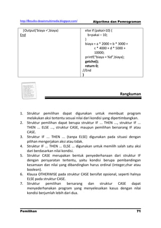 http://8studio-desainmultimedia.blogspot.com/          Algoritma dan Pemrograman

 |Output(‘biaya =’,biaya)                         else if (pakai>10) {
End                                                 b=pakai – 10;
                                                  }
                                                  biaya = a * 2000 + b * 3000 +
                                                          c * 4000 + d * 5000 +
                                                          10000;
                                                  printf(“biaya = %d”,biaya);
                                                  getche();
                                                  return 0;
                                                //End
                                                }




                                                                         Rangkuman



1.   Struktur pemilihan dapat digunakan untuk membuat program
     melakukan aksi tertentu sesuai nilai dari kondisi yang dipertimbangkan.
2.   Struktur pemilihan dapat berupa struktur IF ... THEN ..., struktur IF ...
     THEN ... ELSE ..., struktur CASE, maupun pemilihan bersarang IF atau
     CASE.
3.   Struktur IF ... THEN ... (tanpa ELSE) digunakan pada situasi dengan
     pilihan mengerjakan aksi atau tidak.
4.   Struktur IF ... THEN ... ELSE ... digunakan untuk memilih salah satu aksi
     dari berdasarkan nilai kondisi.
5.   Struktur CASE merupakan bentuk penyederhanaan dari struktur IF
     dengan persyaratan tertentu, yaitu kondisi berupa pembandingan
     kesamaan dan nilai yang dibandingkan harus ordinal (integer,char atau
     boolean).
6.   Klausa OTHERWISE pada struktur CASE bersifat opsional, seperti halnya
     ELSE pada struktur CASE.
7.   Struktur pemilihan bersarang             dan struktur CASE dapat
     menyederhanakan program yang menyelesaikan kasus dengan nilai
     kondisi berjumlah lebih dari dua.



Pemilihan                                                                         71
                                                                             PAGE 10
 