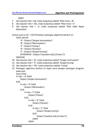 http://8studio-desainmultimedia.blogspot.com/   Algoritma dan Pemrograman

        ENDIF
7.   Jika inputan nilai = 60, maka outputnya adalah ‘Nilai mutu = B’.
8.   Jika inputan nilai = 101, maka outputnya adalah ‘Nilai mutu = E’
9.   Jika inputan nilai = -5, maka outputnya adalah ‘Nilai tidak dapat
     ditentukan’.

(Untuk soal no 10 – 13) Perhatikan potongan algoritma berikut ini:
    CASE nilai OF
          ‘A’ : Output (‘Sangat memuaskan’)
          ‘B’ : Output (‘Memuaskan’)
          ‘C’ : Output (‘Cukup’)
          ‘D’ : Output (‘Kurang’)
          ‘E’ : Output (‘Sangat kurang’)
          OTHERWISE : Output (‘Inputkan A,B,C,D atau E’)
    ENDCASE
10. Jika inputan nilai = ‘B’, maka outputnya adalah ‘Sangat memuaskan’
11. Jika inputan nilai = ‘E’, maka outputnya adalah ‘Sangat kurang’
12. Jika inputan nilai = ‘65’, maka outputnya adalah ‘Cukup’
13. Potongan algoritma berikut ini tepat sama dengan potongan program
    pada soal:
    Input (nilai)
    IF nilai = ‘A’ THEN
          Output (‘Sangat memuaskan’)
    ELSE
          IF nilai = ‘B’ THEN
                Output (‘Memuaskan’)
          ELSE
                IF nilai = ‘C’ THEN
                      Output (‘Cukup’)
                ELSE
                      IF nilai = ‘D’ THEN
                            Output (‘Kurang’)
                      ELSE
                            IF nilai = ‘E’ THEN
                                  Output (‘Sangat kurang’)
                            ELSE
                                  Output (‘Inputkan A,B,C,D atau E’)
                            ENDIF
                      ENDIF

Pemilihan                                                             73
                                                                 PAGE 10
 