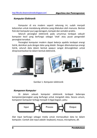 http://8studio-desainmultimedia.blogspot.com/         Algoritma dan Pemrograman


    Komputer Elektronik

         Komputer di era modern seperti sekarang ini, sudah menjadi
kebutuhan untuk mendukung aktivitas yang dilakukan oleh manusia. Bentuk
fisik dari komputer pun juga beragam, kompak dan semakin praktis.
         Seluruh perangkat elektronik pada umumnya terdapat sebuah
komputer kecil yang berfungsi sebagai ‘otak’ atau pusat pengendali
perangkat tersebut.
         Perangkat komputer modern dapat bekerja apabila terdapat energi
listrik, demikian pula dengan data yang diolah. Dengan ditemukannya energi
listrik, seluruh data dalam bentuk apapun sangat dimungkinkan untuk
direpresentasikan ke dalam bentuk elektronik.




                           Gambar 1. Komputer elektronik


    Komponen Komputer
     Di dalam sebuah komputer elektronik terdapat beberapa
komponen/perangkat yang berfungsi untuk mengolah data. Secara umum,
komponen komputer terbagi menjadi 3 (tiga) bagian, yaitu:


               Input                        Process              Output



Alat input berfungsi sebagai media untuk memasukkan data ke dalam
komputer. Contoh alat input adalah: keyboard, mouse, microphone, dll.


2                                                                  Pendahuluan
                                                                      PAGE 10
 