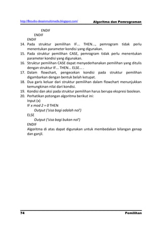http://8studio-desainmultimedia.blogspot.com/   Algoritma dan Pemrograman

                ENDIF
           ENDIF
      ENDIF
14.   Pada struktur pemilihan IF... THEN..., pemrogram tidak perlu
      menentukan parameter kondisi yang digunakan.
15.   Pada struktur pemilihan CASE, pemrogram tidak perlu menentukan
      parameter kondisi yang digunakan.
16.   Struktur pemilihan CASE dapat menyederhanakan pemilihan yang ditulis
      dengan struktur IF... THEN... ELSE... .
17.   Dalam flowchart, pengecekan kondisi pada struktur pemilihan
      digambarkan dengan bentuk belah ketupat.
18.   Dua garis keluar dari struktur pemilihan dalam flowchart menunjukkan
      kemungkinan nilai dari kondisi.
19.   Kondisi dan aksi pada struktur pemilihan harus berupa ekspresi boolean.
20.   Perhatikan potongan algoritma berikut ini:
      Input (x)
      IF x mod 2 = 0 THEN
           Output (‘sisa bagi adalah nol’)
      ELSE
           Output (‘sisa bagi bukan nol’)
      ENDIF
      Algoritma di atas dapat digunakan untuk membedakan bilangan genap
      dan ganjil.




74                                                                Pemilihan
                                                                   PAGE 10
 