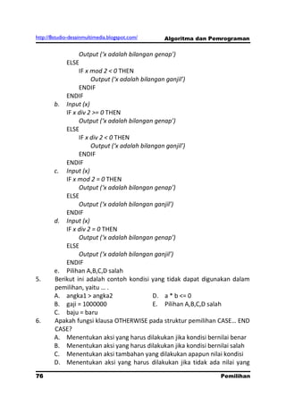 http://8studio-desainmultimedia.blogspot.com/   Algoritma dan Pemrograman

                 Output (‘x adalah bilangan genap’)
            ELSE
                 IF x mod 2 < 0 THEN
                      Output (‘x adalah bilangan ganjil’)
                 ENDIF
            ENDIF
        b. Input (x)
            IF x div 2 >= 0 THEN
                 Output (‘x adalah bilangan genap’)
            ELSE
                 IF x div 2 < 0 THEN
                      Output (‘x adalah bilangan ganjil’)
                 ENDIF
            ENDIF
        c. Input (x)
            IF x mod 2 = 0 THEN
                 Output (‘x adalah bilangan genap’)
            ELSE
                 Output (‘x adalah bilangan ganjil’)
            ENDIF
        d. Input (x)
            IF x div 2 = 0 THEN
                 Output (‘x adalah bilangan genap’)
            ELSE
                 Output (‘x adalah bilangan ganjil’)
            ENDIF
        e. Pilihan A,B,C,D salah
5.      Berikut ini adalah contoh kondisi yang tidak dapat digunakan dalam
        pemilihan, yaitu … .
        A. angka1 > angka2                   D. a * b <= 0
        B. gaji = 1000000                    E. Pilihan A,B,C,D salah
        C. baju = baru
6.      Apakah fungsi klausa OTHERWISE pada struktur pemilihan CASE… END
        CASE?
        A. Menentukan aksi yang harus dilakukan jika kondisi bernilai benar
        B. Menentukan aksi yang harus dilakukan jika kondisi bernilai salah
        C. Menentukan aksi tambahan yang dilakukan apapun nilai kondisi
        D. Menentukan aksi yang harus dilakukan jika tidak ada nilai yang
76                                                               Pemilihan
                                                                  PAGE 10
 