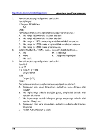 http://8studio-desainmultimedia.blogspot.com/   Algoritma dan Pemrograman

7.      Perhatikan potongan algoritma berikut ini:
        Input (harga)
        IF harga = 12500 then
             Beli
        ENDIF
        Pernyataan manakah yang benar tentang program di atas?
        A. Jika harga <12500 maka lakukan aksi beli
        B. Jika harga >12500 maka lakukan aksi beli
        C. Jika harga = 12500 maka program tidak melakukan apapun
        D. Jika harga <> 12500 maka program tidak melakukan apapun
        E. Jika harga <> 12500 maka program error
8.      Dalam struktur IF… THEN… ELSE…, klausa IF dapat diartikan … .
        A. Jika                          D. Sebaiknya
        B. Maka                          E. Apapun yang terjadi
        C. Jika tidak
9.      Perhatikan potongan algoritma berikut ini:
        Input (n)
        p = n*2
        IF p mod 2 = 0 THEN
             Output (p/2)
        ELSE
             Output (p*2)
        ENDIF
        Pernyataan manakah yang benar tentang algoritma di atas?
        A. Berapapun nilai yang diinputkan, outputnya sama dengan nilai
             inputan
        B. Jika inputannya adalah bilangan ganjil, outputnya adalah nilai
             inputan dikali dua
        C. Jika inputannya adalah bilangan genap, outputnya adalah nilai
             inputan dibagi dua
        D. Berapapun nilai yang diinputkan, outputnya adalah nilai inputan
             dikali dua
        E. Pilihan A,B,C maupun D salah




78                                                              Pemilihan
                                                                 PAGE 10
 