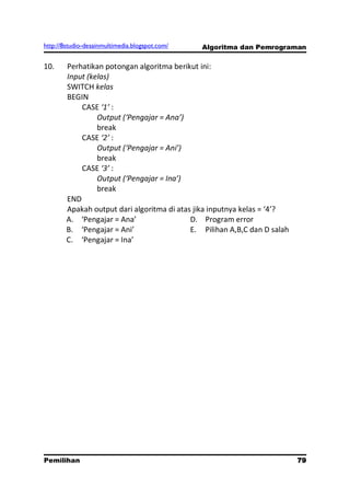 http://8studio-desainmultimedia.blogspot.com/   Algoritma dan Pemrograman

10.     Perhatikan potongan algoritma berikut ini:
        Input (kelas)
        SWITCH kelas
        BEGIN
            CASE ‘1’ :
                 Output (‘Pengajar = Ana’)
                 break
            CASE ‘2’ :
                 Output (‘Pengajar = Ani’)
                 break
            CASE ‘3’ :
                 Output (‘Pengajar = Ina’)
                 break
        END
        Apakah output dari algoritma di atas jika inputnya kelas = ‘4’?
        A. ‘Pengajar = Ana’                 D. Program error
        B. ‘Pengajar = Ani’                 E. Pilihan A,B,C dan D salah
        C. ‘Pengajar = Ina’




Pemilihan                                                               79
                                                                   PAGE 10
 