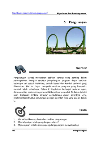 http://8studio-desainmultimedia.blogspot.com/   Algoritma dan Pemrograman



                                                     5 Pengulangan




                                                                 Overview


 Pengulangan (Loop) merupakan sebuah konsep yang penting dalam
 pemrograman. Dengan struktur pengulangan, program dapat berjalan
 beberapa kali sesuai inisialisasi, jumlah iterasi dan kondisi berhenti yang
 ditentukan. Hal ini dapat menyederhanakan program yang kompleks
 menjadi lebih sederhana. Dalam C disediakan berbagai perintah Loop,
 dimana setiap perintah loop memeiliki keunikan tersendiri. Di dalam bab ini
 akan dijelaskan tentang struktur pengulangan dalam algoritma serta
 implementasi struktur perulangan dengan perintah loop yang ada di dalam
 C.


                                                                    Tujuan


 1. Memahami konsep dasar dan struktur pengulangan
 2. Memahami perintah pengulangan dalam C
 3. Menerapkan sintaks-sintaks pengulangan dalam menyelesaikan

80                                                            Pengulangan
 