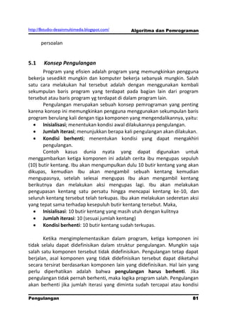 http://8studio-desainmultimedia.blogspot.com/   Algoritma dan Pemrograman

       persoalan


5.1     Konsep Pengulangan
       Program yang efisien adalah program yang memungkinkan pengguna
bekerja sesedikit mungkin dan komputer bekerja sebanyak mungkin. Salah
satu cara melakukan hal tersebut adalah dengan menggunakan kembali
sekumpulan baris program yang terdapat pada bagian lain dari program
tersebut atau baris program yg terdapat di dalam program lain.
       Pengulangan merupakan sebuah konsep pemrograman yang penting
karena konsep ini memungkinkan pengguna menggunakan sekumpulan baris
program berulang kali dengan tiga komponen yang mengendalikannya, yaitu:
       Inisialisasi; menentukan kondisi awal dilakukannya pengulangan.
       Jumlah iterasi; menunjukkan berapa kali pengulangan akan dilakukan.
       Kondisi berhenti; menentukan kondisi yang dapat mengakhiri
       pengulangan.
       Contoh kasus dunia nyata yang dapat digunakan untuk
menggambarkan ketiga komponen ini adalah cerita ibu mengupas sepuluh
(10) butir kentang. Ibu akan mengumpulkan dulu 10 butir kentang yang akan
dikupas, kemudian Ibu akan mengambil sebuah kentang kemudian
mengupasnya, setelah selesai mengupas Ibu akan mengambil kentang
berikutnya dan melakukan aksi mengupas lagi. Ibu akan melakukan
pengupasan kentang satu persatu hingga mencapai kentang ke-10, dan
seluruh kentang tersebut telah terkupas. Ibu akan melakukan sederetan aksi
yang tepat sama terhadap kesepuluh butir kentang tersebut. Maka,
       Inisialisasi: 10 butir kentang yang masih utuh dengan kulitnya
       Jumlah iterasi: 10 (sesuai jumlah kentang)
       Kondisi berhenti: 10 butir kentang sudah terkupas.

       Ketika mengimplementasikan dalam program, ketiga komponen ini
tidak selalu dapat didefinisikan dalam struktur pengulangan. Mungkin saja
salah satu komponen tersebut tidak didefinisikan. Pengulangan tetap dapat
berjalan, asal komponen yang tidak didefinisikan tersebut dapat diketahui
secara tersirat berdasarkan komponen lain yang didefinisikan. Hal lain yang
perlu diperhatikan adalah bahwa pengulangan harus berhenti. Jika
pengulangan tidak pernah berhenti, maka logika program salah. Pengulangan
akan berhenti jika jumlah iterasi yang diminta sudah tercapai atau kondisi

Pengulangan                                                           81
                                                                 PAGE 10
 