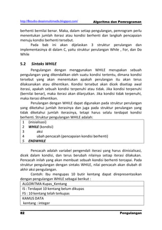 http://8studio-desainmultimedia.blogspot.com/   Algoritma dan Pemrograman

berhenti bernilai benar. Maka, dalam setiap pengulangan, pemrogram perlu
menentukan jumlah iterasi atau kondisi berhenti dan langkah pencapaian
menuju kondisi berhenti tersebut.
      Pada bab ini akan dijelaskan 3 struktur perulangan dan
implementasinya di dalam C, yaitu struktur perulangan While , For, dan Do
While

5.2     Sintaks WHILE
        Pengulangan dengan menggunakan WHILE merupakan sebuah
pengulangan yang dikendalikan oleh suatu kondisi tertentu, dimana kondisi
tersebut yang akan menentukan apakah perulangan itu akan terus
dilaksanakan atau dihentikan. Kondisi tersebut akan dicek disetiap awal
iterasi, apakah sebuah kondisi terpenuhi atau tidak. Jika kondisi terpenuhi
(bernilai benar), maka iterasi akan dilanjutkan. Jika kondisi tidak terpenuhi,
maka iterasi dihentikan.
        Perulangan dengan WHILE dapat digunakan pada struktur perulangan
yang diketahui jumlah iterasinya dan juga pada struktur perulangan yang
tidak diketahui jumlah iterasinya, tetapi harus selalu terdapat kondisi
berhenti. Struktur pengulangan WHILE adalah:
  1 {inisialisasi}
  2 WHILE (kondisi)
  3        aksi
  4        ubah pencacah (pencapaian kondisi berhenti)
  5 ENDWHILE

        Pencacah adalah variabel pengendali iterasi yang harus diinisialisasi,
dicek dalam kondisi, dan terus berubah nilainya setiap iterasi dilakukan.
Pencacah inilah yang akan membuat sebuah kondisi berhenti tercapai. Pada
struktur pengulangan dengan sintaks WHILE, nilai pencacah akan diubah di
akhir aksi pengulangan.
        Contoh: Ibu mengupas 10 butir kentang dapat direpresentasikan
dengan pengulangan WHILE sebagai berikut :
 ALGORITMA Kupas_Kentang
 IS : Terdapat 10 kentang belum dikupas
 FS : 10 kentang telah terkupas
 KAMUS DATA
  kentang : integer

82                                                              Pengulangan
 