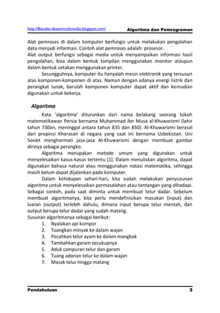 http://8studio-desainmultimedia.blogspot.com/   Algoritma dan Pemrograman

Alat pemroses di dalam komputer berfungsi untuk melakukan pengolahan
data menjadi informasi. Contoh alat pemroses adalah: prosesor.
Alat output berfungsi sebagai media untuk menyampaikan informasi hasil
pengolahan, bisa dalam bentuk tampilan menggunakan monitor ataupun
dalam bentuk cetakan menggunakan printer.
      Sesungguhnya, komputer itu hanyalah mesin elektronik yang tersusun
atas komponen-komponen di atas. Namun dengan adanya energi listrik dan
perangkat lunak, barulah komponen komputer dapat aktif dan kemudian
digunakan untuk bekerja.

  Algoritma
       Kata ‘algoritma’ diturunkan dari nama belakang seorang tokoh
matematikawan Persia bernama Muhammad ibn Musa al-Khuwarizmi (lahir
tahun 730an, meninggal antara tahun 835 dan 850). Al-Khuwarizmi berasal
dari propinsi Khorasan di negara yang saat ini bernama Uzbekistan. Uni
Soviet menghormati jasa-jasa Al-Khuwarizmi dengan membuat gambar
dirinya sebagai perangko.
       Algoritma merupakan metode umum yang digunakan untuk
menyelesaikan kasus-kasus tertentu [1]. Dalam menuliskan algoritma, dapat
digunakan bahasa natural atau menggunakan notasi matematika, sehingga
masih belum dapat dijalankan pada komputer.
       Dalam kehidupan sehari-hari, kita sudah melakukan penyusunan
algoritma untuk menyelesaikan permasalahan atau tantangan yang dihadapi.
Sebagai contoh, pada saat diminta untuk membuat telur dadar. Sebelum
membuat algoritmanya, kita perlu mendefinisikan masukan (input) dan
luaran (output) terlebih dahulu, dimana input berupa telur mentah, dan
output berupa telur dadar yang sudah matang.
Susunan algoritmanya sebagai berikut:
       1. Nyalakan api kompor
       2. Tuangkan minyak ke dalam wajan
       3. Pecahkan telur ayam ke dalam mangkok
       4. Tambahkan garam secukupnya
       5. Aduk campuran telur dan garam
       6. Tuang adonan telur ke dalam wajan
       7. Masak telur hingga matang




Pendahuluan                                                            3
                                                                 PAGE 10
 