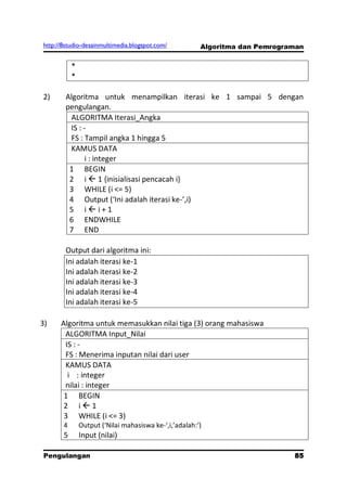 http://8studio-desainmultimedia.blogspot.com/           Algoritma dan Pemrograman


           *
           *

2)      Algoritma untuk menampilkan iterasi ke 1 sampai 5 dengan
        pengulangan.
         ALGORITMA Iterasi_Angka
         IS : -
         FS : Tampil angka 1 hingga 5
         KAMUS DATA
               i : integer
         1 BEGIN
         2 i  1 {inisialisasi pencacah i}
         3 WHILE (i <= 5)
         4 Output (‘Ini adalah iterasi ke-’,i)
         5 ii+1
         6 ENDWHILE
         7 END

        Output dari algoritma ini:
        Ini adalah iterasi ke-1
        Ini adalah iterasi ke-2
        Ini adalah iterasi ke-3
        Ini adalah iterasi ke-4
        Ini adalah iterasi ke-5

3)    Algoritma untuk memasukkan nilai tiga (3) orang mahasiswa
       ALGORITMA Input_Nilai
       IS : -
       FS : Menerima inputan nilai dari user
       KAMUS DATA
        i : integer
       nilai : integer
       1 BEGIN
       2 i1
       3 WHILE (i <= 3)
       4       Output (‘Nilai mahasiswa ke-‘,i,’adalah:’)
       5       Input (nilai)

Pengulangan                                                                   85
                                                                         PAGE 10
 