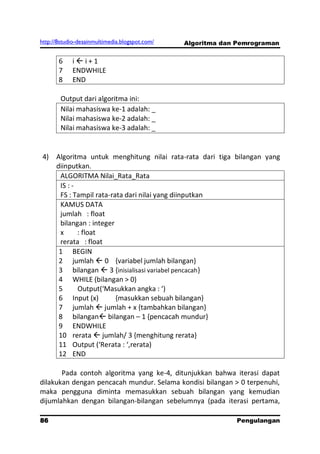 http://8studio-desainmultimedia.blogspot.com/   Algoritma dan Pemrograman


       6    ii+1
       7    ENDWHILE
       8    END

        Output dari algoritma ini:
        Nilai mahasiswa ke-1 adalah: _
        Nilai mahasiswa ke-2 adalah: _
        Nilai mahasiswa ke-3 adalah: _


 4) Algoritma untuk menghitung nilai rata-rata dari tiga bilangan yang
    diinputkan.
     ALGORITMA Nilai_Rata_Rata
     IS : -
     FS : Tampil rata-rata dari nilai yang diinputkan
     KAMUS DATA
     jumlah : float
     bilangan : integer
     x      : float
     rerata : float
     1 BEGIN
     2 jumlah  0 {variabel jumlah bilangan}
     3 bilangan  3 {inisialisasi variabel pencacah}
     4 WHILE (bilangan > 0)
     5      Output(‘Masukkan angka : ‘)
     6 Input (x)        {masukkan sebuah bilangan}
     7 jumlah  jumlah + x {tambahkan bilangan}
     8 bilangan bilangan – 1 {pencacah mundur}
     9 ENDWHILE
     10 rerata  jumlah/ 3 {menghitung rerata}
     11 Output (‘Rerata : ‘,rerata)
     12 END

       Pada contoh algoritma yang ke-4, ditunjukkan bahwa iterasi dapat
dilakukan dengan pencacah mundur. Selama kondisi bilangan > 0 terpenuhi,
maka pengguna diminta memasukkan sebuah bilangan yang kemudian
dijumlahkan dengan bilangan-bilangan sebelumnya (pada iterasi pertama,

86                                                           Pengulangan
 