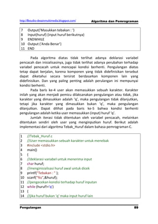 http://8studio-desainmultimedia.blogspot.com/   Algoritma dan Pemrograman


7     Output(‘Masukkan tebakan : ‘)
8     Input(huruf) {input huruf berikutnya}
9     ENDWHILE
10    Output (‘Anda Benar’)
11    END

        Pada algoritma diatas tidak terlihat adanya deklarasi variabel
pencacah dan inisialisasinya, juga tidak terlihat adanya perubahan terhadap
variabel pencacah untuk mencapai kondisi berhenti. Pengulangan diatas
tetap dapat berjalan, karena komponen yang tidak didefinisikan tersebut
dapat diketahui secara tersirat berdasarkan komponen lain yang
didefinisikan. Dan yang paling penting adalah perulangan ini mempunyai
kondisi berhenti.
        Pada baris ke-4 user akan memasukkan sebuah karakter. Karakter
inilah yang akan menjadi pemicu dilaksanakan pengulangan atau tidak, jika
karakter yang dimasukkan adalah ‘q’, maka pengulangan tidak dilanjutkan,
tetapi jika karakter yang dimasukkan bukan ‘q’, maka pengulangan
dilanjutkan. Dapat dilihat pada baris ke-5 bahwa kondisi berhenti
pengulangan adalah ketika user memasukkan (input) huruf ‘q’.
        Jumlah iterasi tidak ditentukan oleh variabel pencacah, melainkan
ditentukan sendiri oleh user yang menginputkan huruf. Berikut adalah
implementasi dari algoritma Tebak_Huruf dalam bahasa pemrograman C.

1    //Tebak_Huruf.c
2    //User memasukkan sebuah karakter untuk menebak
3    #include <stdio.h>
4    main()
5    {
6    //deklarasi variabel untuk menerima input
7    char huruf;
8    //menginisialisasi huruf awal untuk dicek
9    printf("Tebakan : " );
10   scanf("%s",&huruf);
11   //pengecekan kondisi terhadap huruf inputan
12   while (huruf!='q')
13   {
14   //jika huruf bukan 'q' maka input huruf lain


Pengulangan                                                           89
                                                                 PAGE 10
 