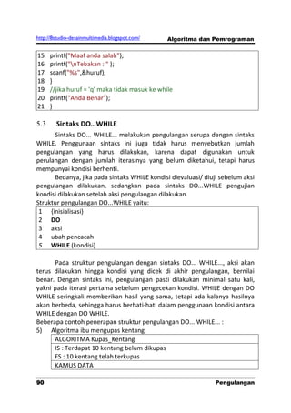 http://8studio-desainmultimedia.blogspot.com/   Algoritma dan Pemrograman


15    printf("Maaf anda salah");
16    printf("nTebakan : " );
17    scanf("%s",&huruf);
18    }
19    //jika huruf = 'q' maka tidak masuk ke while
20    printf("Anda Benar");
21    }

5.3     Sintaks DO…WHILE
      Sintaks DO... WHILE... melakukan pengulangan serupa dengan sintaks
WHILE. Penggunaan sintaks ini juga tidak harus menyebutkan jumlah
pengulangan yang harus dilakukan, karena dapat digunakan untuk
perulangan dengan jumlah iterasinya yang belum diketahui, tetapi harus
mempunyai kondisi berhenti.
      Bedanya, jika pada sintaks WHILE kondisi dievaluasi/ diuji sebelum aksi
pengulangan dilakukan, sedangkan pada sintaks DO...WHILE pengujian
kondisi dilakukan setelah aksi pengulangan dilakukan.
Struktur pengulangan DO...WHILE yaitu:
 1 {inisialisasi}
 2 DO
 3 aksi
 4 ubah pencacah
 5 WHILE (kondisi)

      Pada struktur pengulangan dengan sintaks DO... WHILE..., aksi akan
terus dilakukan hingga kondisi yang dicek di akhir pengulangan, bernilai
benar. Dengan sintaks ini, pengulangan pasti dilakukan minimal satu kali,
yakni pada iterasi pertama sebelum pengecekan kondisi. WHILE dengan DO
WHILE seringkali memberikan hasil yang sama, tetapi ada kalanya hasilnya
akan berbeda, sehingga harus berhati-hati dalam penggunaan kondisi antara
WHILE dengan DO WHILE.
Beberapa contoh penerapan struktur pengulangan DO... WHILE... :
5) Algoritma ibu mengupas kentang
      ALGORITMA Kupas_Kentang
      IS : Terdapat 10 kentang belum dikupas
      FS : 10 kentang telah terkupas
      KAMUS DATA

90                                                             Pengulangan
 