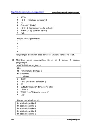 http://8studio-desainmultimedia.blogspot.com/    Algoritma dan Pemrograman


       1    BEGIN
       2    i  0 {inisialisasi pencacah i}
       3    DO
       4    Output (‘*’) ,aksi-
       5    i  i + 1 {pencapaian kondisi berhenti}
       6    WHILE (i < 5) {jumlah iterasi}
       7    END

       Output dari algoritma ini:
       *
       *
       *
       *
       *
      Pengulangan dihentikan pada iterasi ke- 5 karena kondisi i<5 salah.

 7) Algoritma untuk menampilkan iterasi ke 1 sampai 5 dengan
    pengulangan.
     ALGORITMA Iterasi_Angka
     IS : -
     FS : Tampil angka 1 hingga 5
     KAMUS DATA
           i : integer
     1 BEGIN
     2 i  1 {inisialisasi pencacah i}
     3 DO
     4 Output (‘Ini adalah iterasi ke-’,i),aksi-
     5 ii+1
     6 WHILE (i <= 5) {kondisi berhenti}
     7 END

        Output dari algoritma ini:
        Ini adalah iterasi ke-1
        Ini adalah iterasi ke-2
        Ini adalah iterasi ke-3
        Ini adalah iterasi ke-4
        Ini adalah iterasi ke-5

92                                                              Pengulangan
 