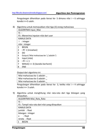 http://8studio-desainmultimedia.blogspot.com/        Algoritma dan Pemrograman

      Pengulangan dihentikan pada iterasi ke- 5 dimana nilai i = 6 sehingga
      kondisi i<=5 salah.

 8) Algoritma untuk memasukkan nilai tiga (3) orang mahasiswa
     ALGORITMA Input_Nilai
     IS : -
     FS : Menerima inputan nilai dari user
     KAMUS DATA
      i : integer
     nilai : integer
     1 BEGIN
     2 i  1 {inisialiasi}
     3 DO
       4    Output (‘Nilai mahasiswa ke-‘,i,’adalah:’)
       5    Input (nilai)
       6    ii+1
       7    WHILE(i <= 3) {kondisi berhenti}
       8    END

      Output dari algoritma ini:
       Nilai mahasiswa ke-1 adalah: _
       Nilai mahasiswa ke-2 adalah: _
       Nilai mahasiswa ke-3 adalah: _
      Pengulangan dihentikan pada iterasi ke- 3, ketika nilai i = 4 sehingga
      kondisi i<= 3 salah.

 9) Algoritma untuk menghitung nilai rata-rata dari tiga bilangan yang
    diinputkan.
     ALGORITMA Nilai_Rata_Rata
     IS : -
     FS : Tampil rata-rata dari nilai yang diinputkan
     KAMUS DATA
     jumlah : float
     bilangan : integer
     x      : float
     rerata : float
     1 BEGIN

Pengulangan                                                                93
                                                                      PAGE 10
 