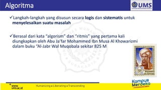 Algoritma
Langkah-langkah yang disusun secara logis dan sistematis untuk
menyelesaikan suatu masalah
Berasal dari kata “algorism” dan “ritmis” yang pertama kali
diungkapkan oleh Abu Ja’far Mohammed Ibn Musa Al Khowarizmi
dalam buku “Al-Jabr Wal Muqobala sekitar 825 M
 