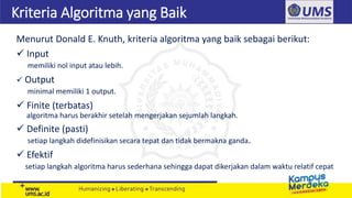 Kriteria Algoritma yang Baik
Menurut Donald E. Knuth, kriteria algoritma yang baik sebagai berikut:
 Input
memiliki nol input atau lebih.
 Output
minimal memiliki 1 output.
 Finite (terbatas)
algoritma harus berakhir setelah mengerjakan sejumlah langkah.
 Definite (pasti)
setiap langkah didefinisikan secara tepat dan tidak bermakna ganda.
 Efektif
setiap langkah algoritma harus sederhana sehingga dapat dikerjakan dalam waktu relatif cepat
 