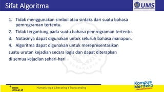 Sifat Algoritma
1. Tidak menggunakan simbol atau sintaks dari suatu bahasa
pemrograman tertentu.
2. Tidak tergantung pada suatu bahasa pemrograman tertentu.
3. Notasinya dapat digunakan untuk seluruh bahasa manapun.
4. Algoritma dapat digunakan untuk merepresentasikan
suatu urutan kejadian secara logis dan dapat diterapkan
di semua kejadian sehari-hari
 