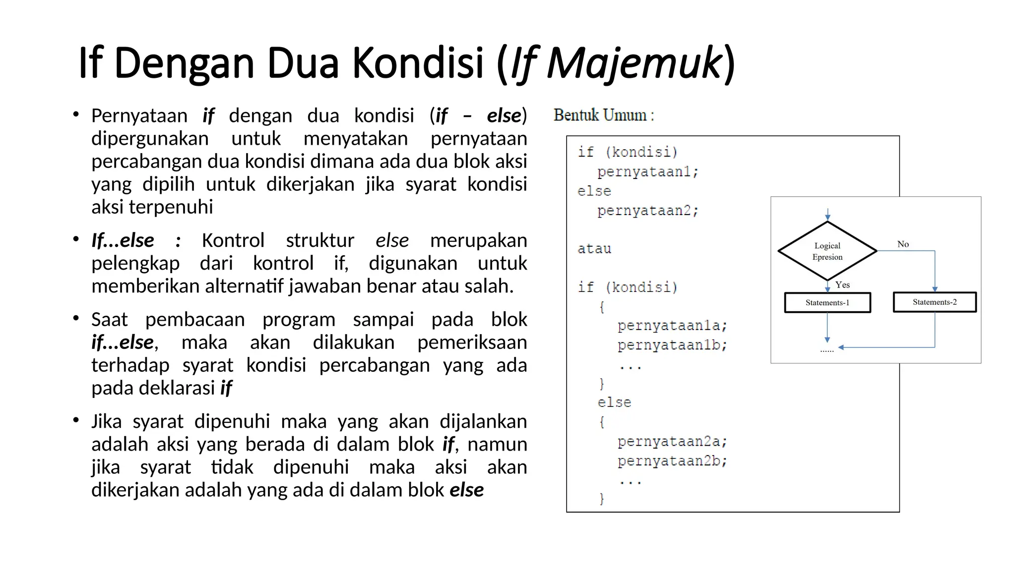 If Dengan Dua Kondisi (If Majemuk)
• Pernyataan if dengan dua kondisi (if – else)
dipergunakan untuk menyatakan pernyataan
percabangan dua kondisi dimana ada dua blok aksi
yang dipilih untuk dikerjakan jika syarat kondisi
aksi terpenuhi
• If...else : Kontrol struktur else merupakan
pelengkap dari kontrol if, digunakan untuk
memberikan alternatif jawaban benar atau salah.
• Saat pembacaan program sampai pada blok
if...else, maka akan dilakukan pemeriksaan
terhadap syarat kondisi percabangan yang ada
pada deklarasi if
• Jika syarat dipenuhi maka yang akan dijalankan
adalah aksi yang berada di dalam blok if, namun
jika syarat tidak dipenuhi maka aksi akan
dikerjakan adalah yang ada di dalam blok else
 