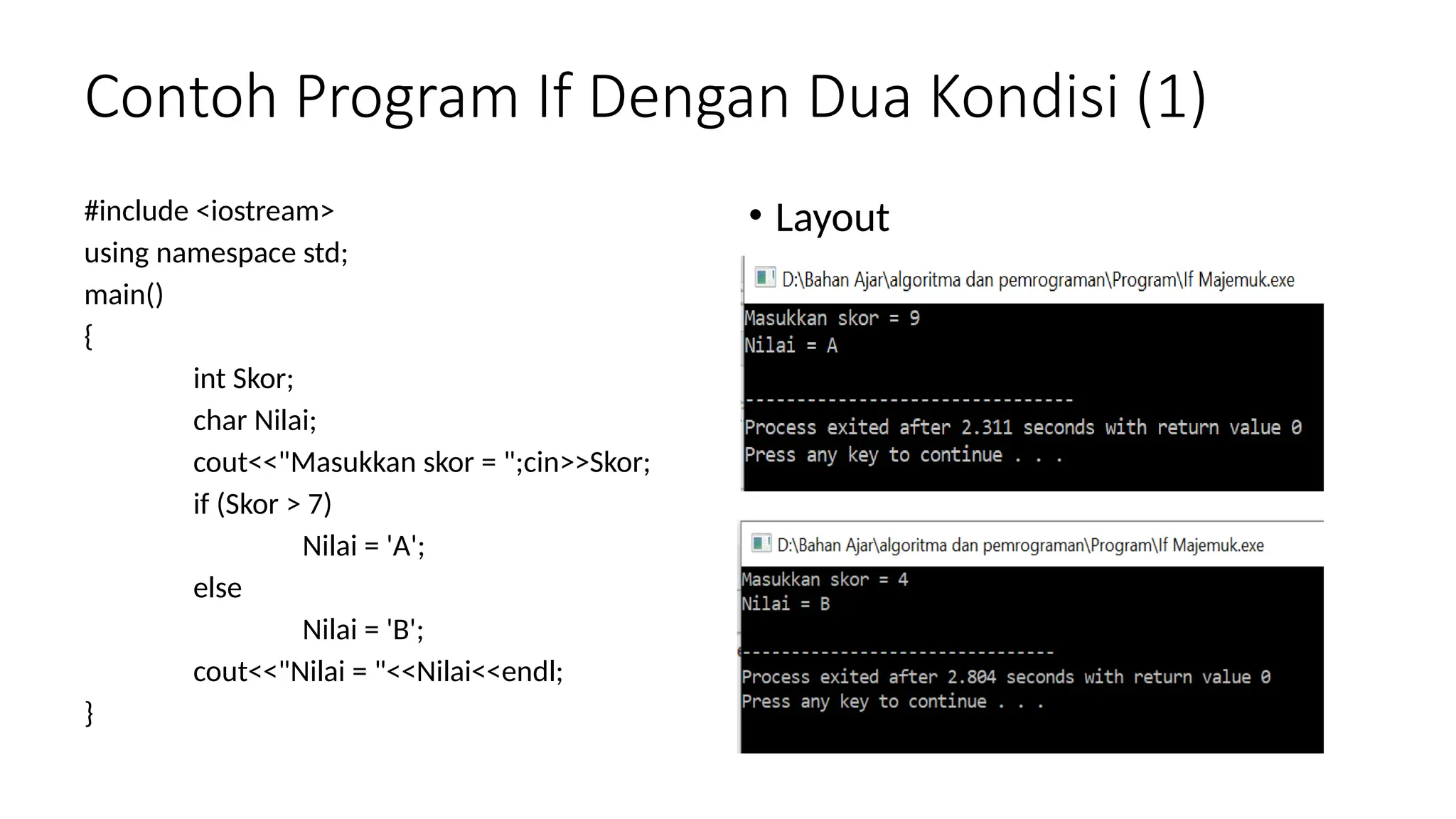 Contoh Program If Dengan Dua Kondisi (1)
#include <iostream>
using namespace std;
main()
{
int Skor;
char Nilai;
cout<<"Masukkan skor = ";cin>>Skor;
if (Skor > 7)
Nilai = 'A';
else
Nilai = 'B';
cout<<"Nilai = "<<Nilai<<endl;
}
• Layout
 