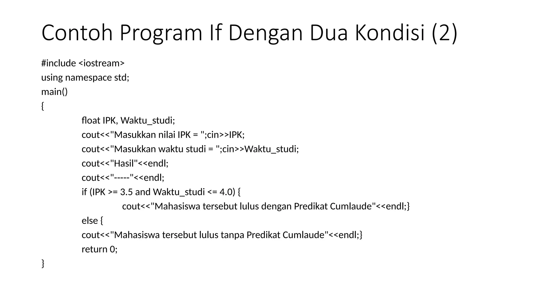 Contoh Program If Dengan Dua Kondisi (2)
#include <iostream>
using namespace std;
main()
{
float IPK, Waktu_studi;
cout<<"Masukkan nilai IPK = ";cin>>IPK;
cout<<"Masukkan waktu studi = ";cin>>Waktu_studi;
cout<<"Hasil"<<endl;
cout<<"-----"<<endl;
if (IPK >= 3.5 and Waktu_studi <= 4.0) {
cout<<"Mahasiswa tersebut lulus dengan Predikat Cumlaude"<<endl;}
else {
cout<<"Mahasiswa tersebut lulus tanpa Predikat Cumlaude"<<endl;}
return 0;
}
 