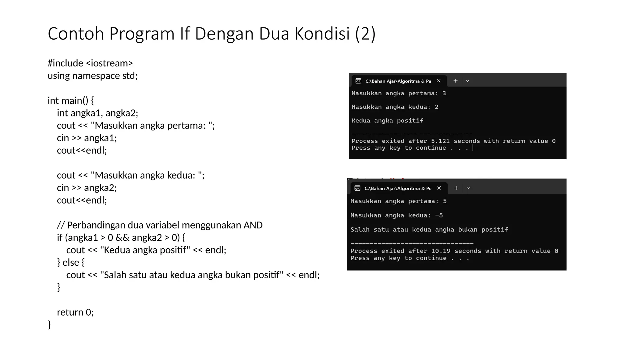 Contoh Program If Dengan Dua Kondisi (2)
#include <iostream>
using namespace std;
int main() {
int angka1, angka2;
cout << "Masukkan angka pertama: ";
cin >> angka1;
cout<<endl;
cout << "Masukkan angka kedua: ";
cin >> angka2;
cout<<endl;
// Perbandingan dua variabel menggunakan AND
if (angka1 > 0 && angka2 > 0) {
cout << "Kedua angka positif" << endl;
} else {
cout << "Salah satu atau kedua angka bukan positif" << endl;
}
return 0;
}
 