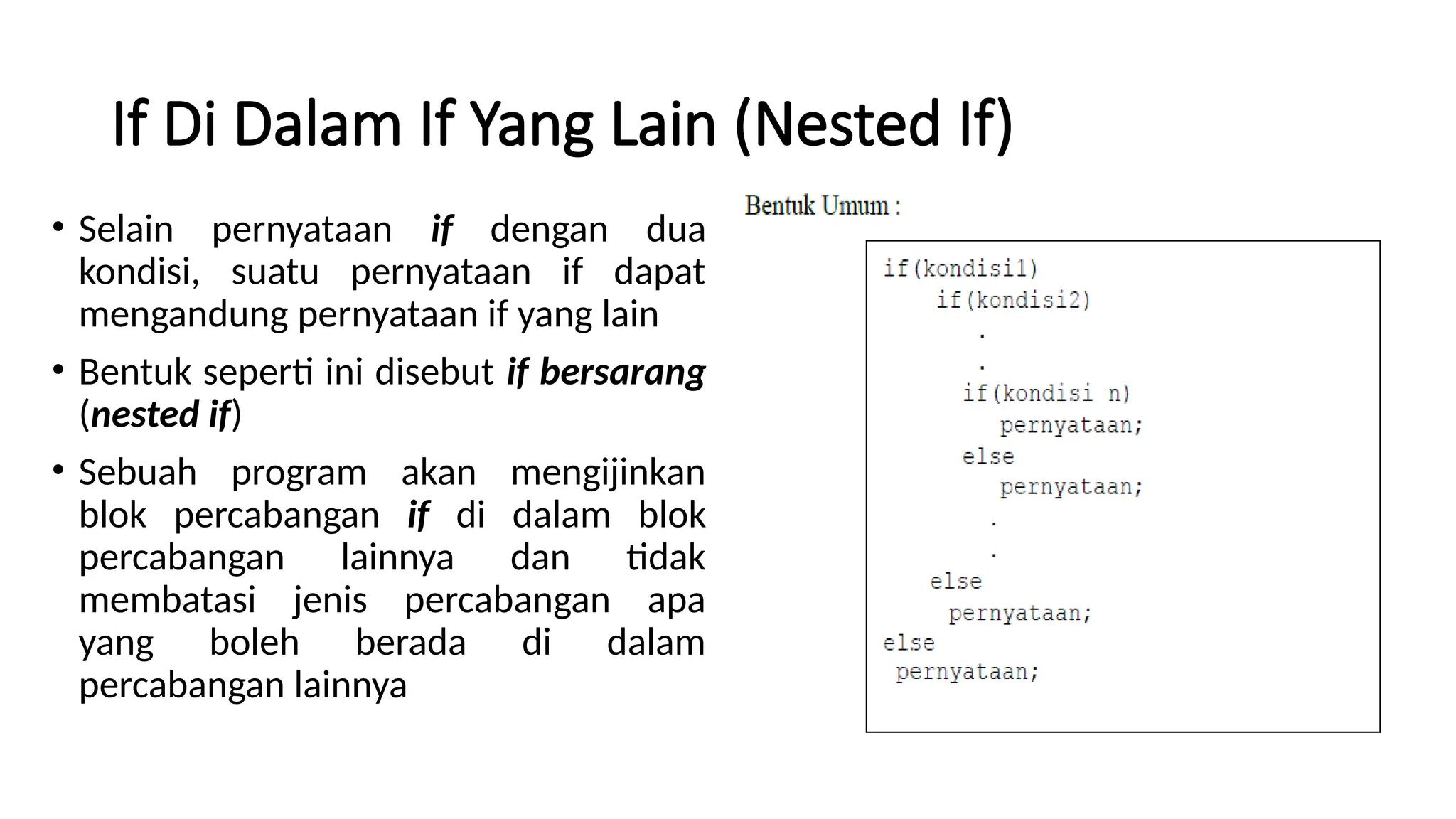 If Di Dalam If Yang Lain (Nested If)
• Selain pernyataan if dengan dua
kondisi, suatu pernyataan if dapat
mengandung pernyataan if yang lain
• Bentuk seperti ini disebut if bersarang
(nested if)
• Sebuah program akan mengijinkan
blok percabangan if di dalam blok
percabangan lainnya dan tidak
membatasi jenis percabangan apa
yang boleh berada di dalam
percabangan lainnya
 