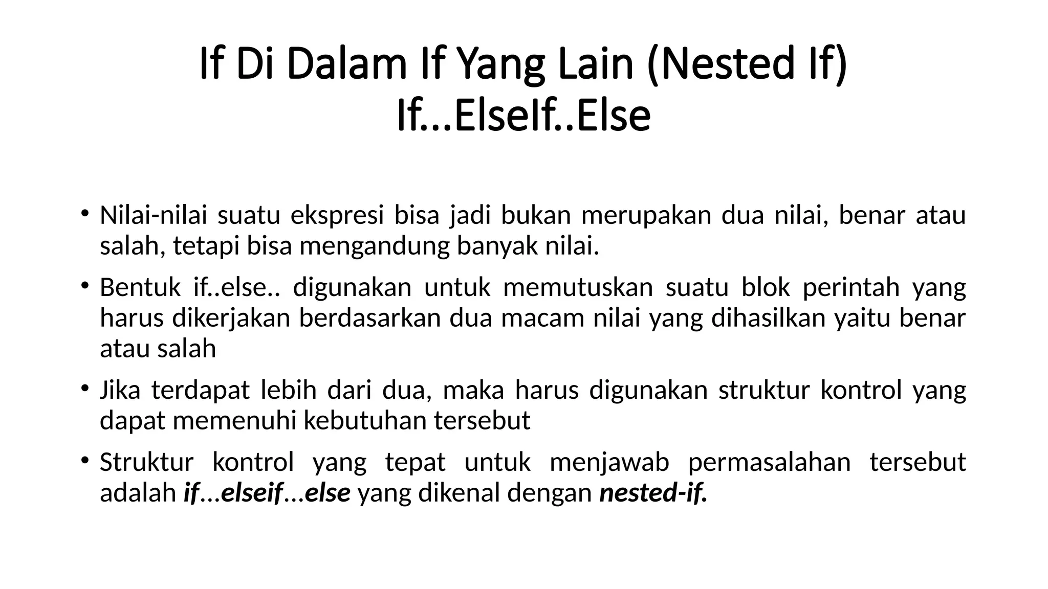 If Di Dalam If Yang Lain (Nested If)
If...ElseIf..Else
• Nilai-nilai suatu ekspresi bisa jadi bukan merupakan dua nilai, benar atau
salah, tetapi bisa mengandung banyak nilai.
• Bentuk if..else.. digunakan untuk memutuskan suatu blok perintah yang
harus dikerjakan berdasarkan dua macam nilai yang dihasilkan yaitu benar
atau salah
• Jika terdapat lebih dari dua, maka harus digunakan struktur kontrol yang
dapat memenuhi kebutuhan tersebut
• Struktur kontrol yang tepat untuk menjawab permasalahan tersebut
adalah if...elseif...else yang dikenal dengan nested-if.
 
