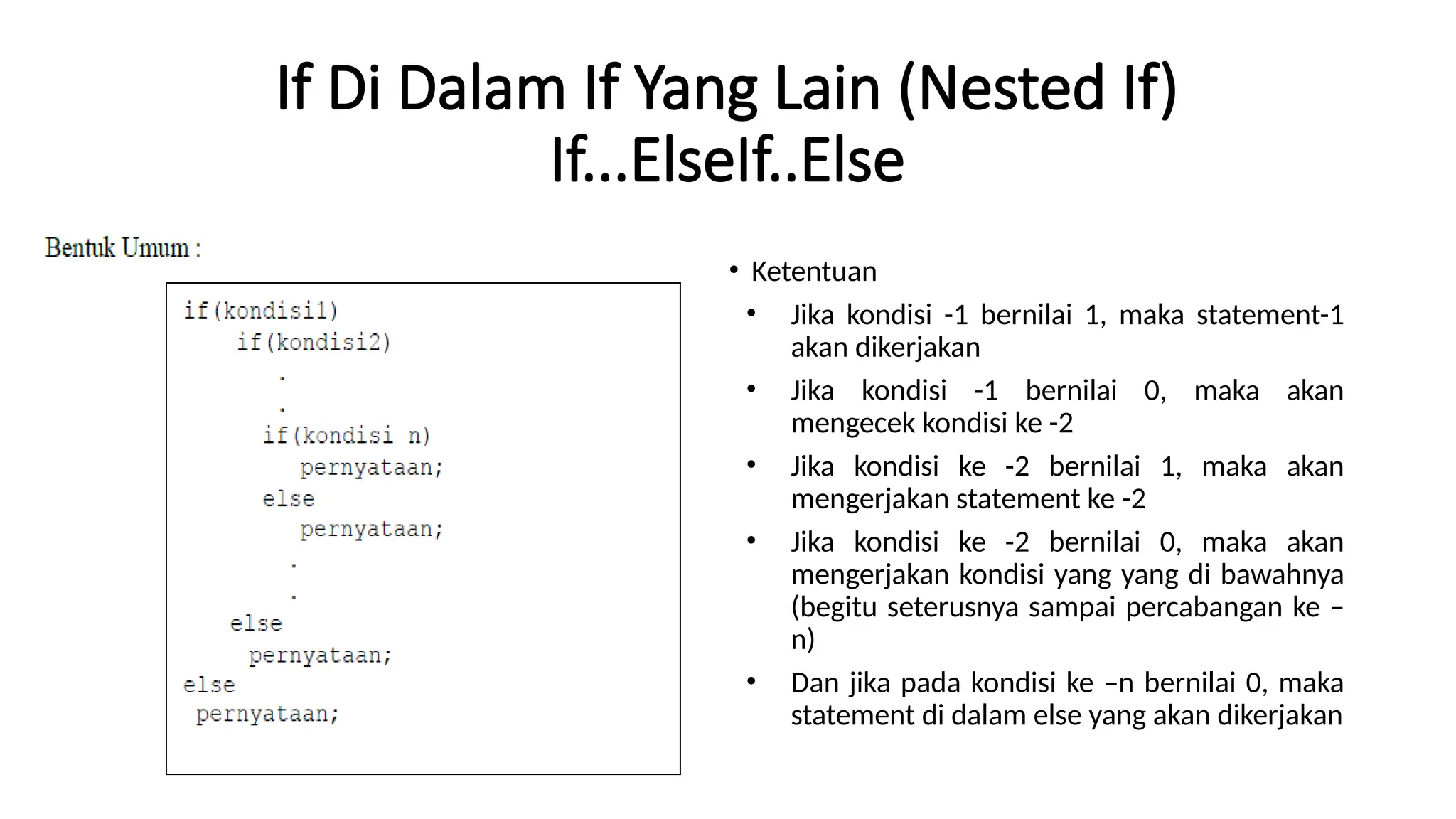 If Di Dalam If Yang Lain (Nested If)
If...ElseIf..Else
• Ketentuan
• Jika kondisi -1 bernilai 1, maka statement-1
akan dikerjakan
• Jika kondisi -1 bernilai 0, maka akan
mengecek kondisi ke -2
• Jika kondisi ke -2 bernilai 1, maka akan
mengerjakan statement ke -2
• Jika kondisi ke -2 bernilai 0, maka akan
mengerjakan kondisi yang yang di bawahnya
(begitu seterusnya sampai percabangan ke –
n)
• Dan jika pada kondisi ke –n bernilai 0, maka
statement di dalam else yang akan dikerjakan
 