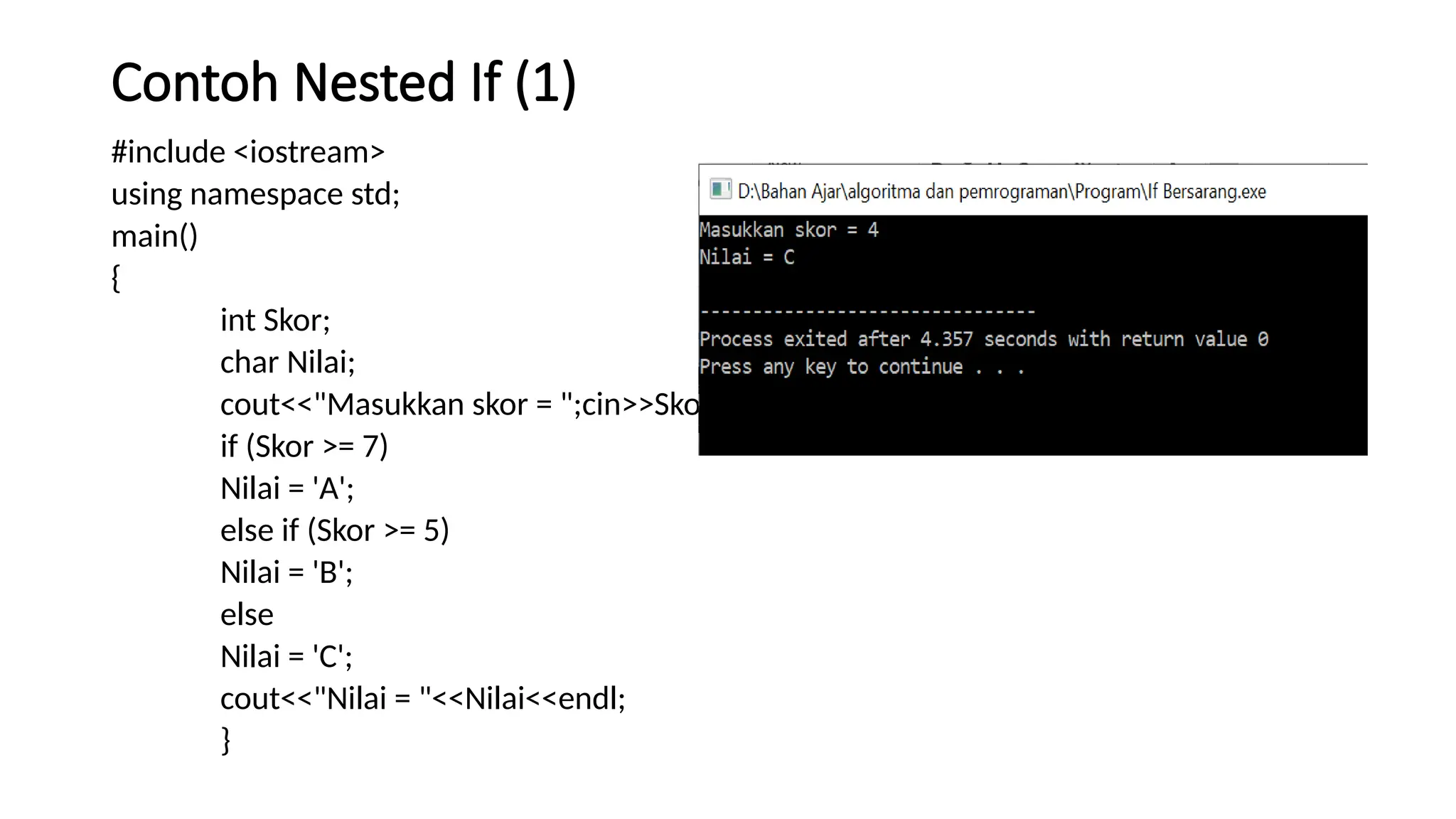 Contoh Nested If (1)
#include <iostream>
using namespace std;
main()
{
int Skor;
char Nilai;
cout<<"Masukkan skor = ";cin>>Skor;
if (Skor >= 7)
Nilai = 'A';
else if (Skor >= 5)
Nilai = 'B';
else
Nilai = 'C';
cout<<"Nilai = "<<Nilai<<endl;
}
 