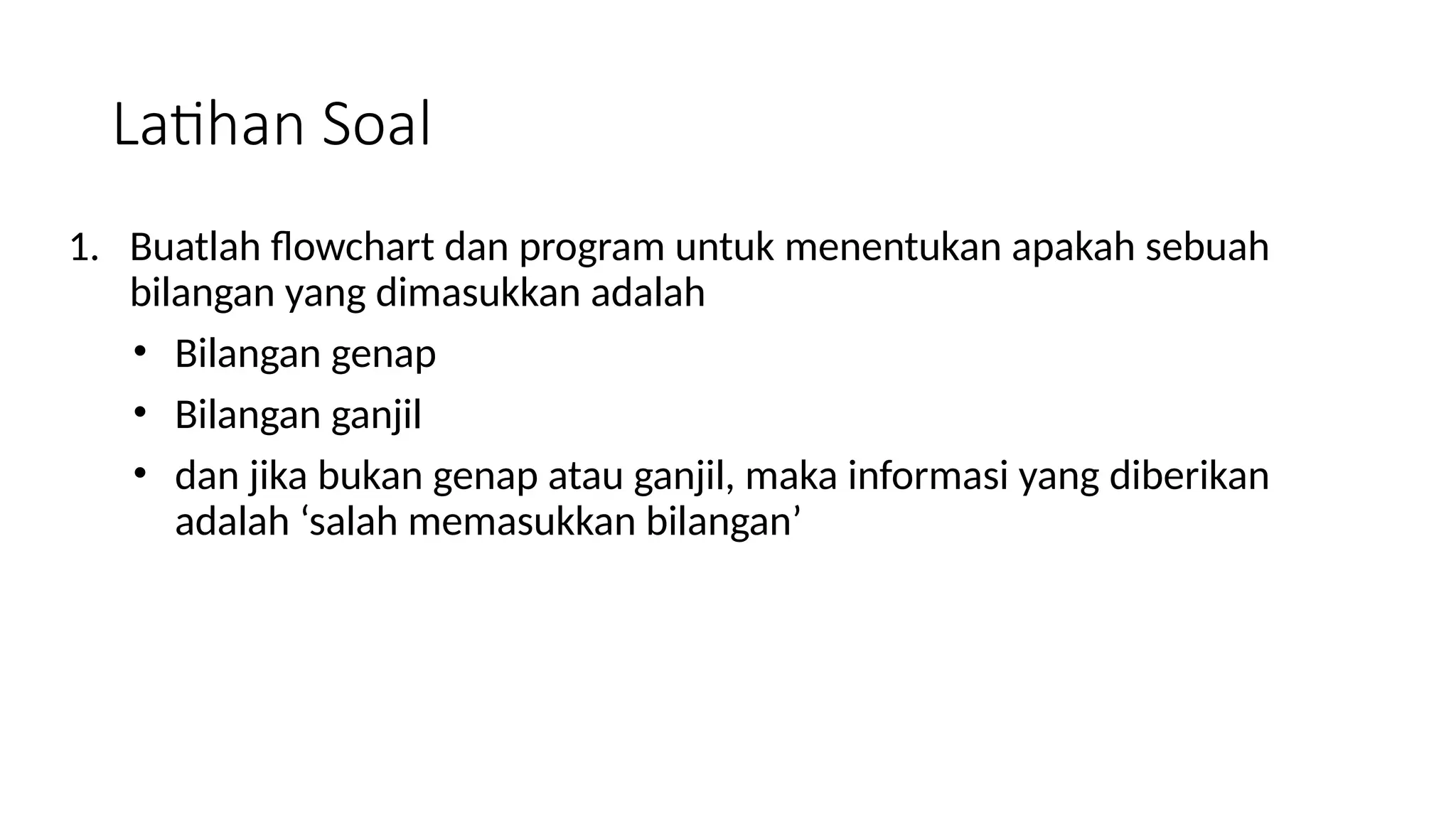 Latihan Soal
1. Buatlah flowchart dan program untuk menentukan apakah sebuah
bilangan yang dimasukkan adalah
• Bilangan genap
• Bilangan ganjil
• dan jika bukan genap atau ganjil, maka informasi yang diberikan
adalah ‘salah memasukkan bilangan’
 