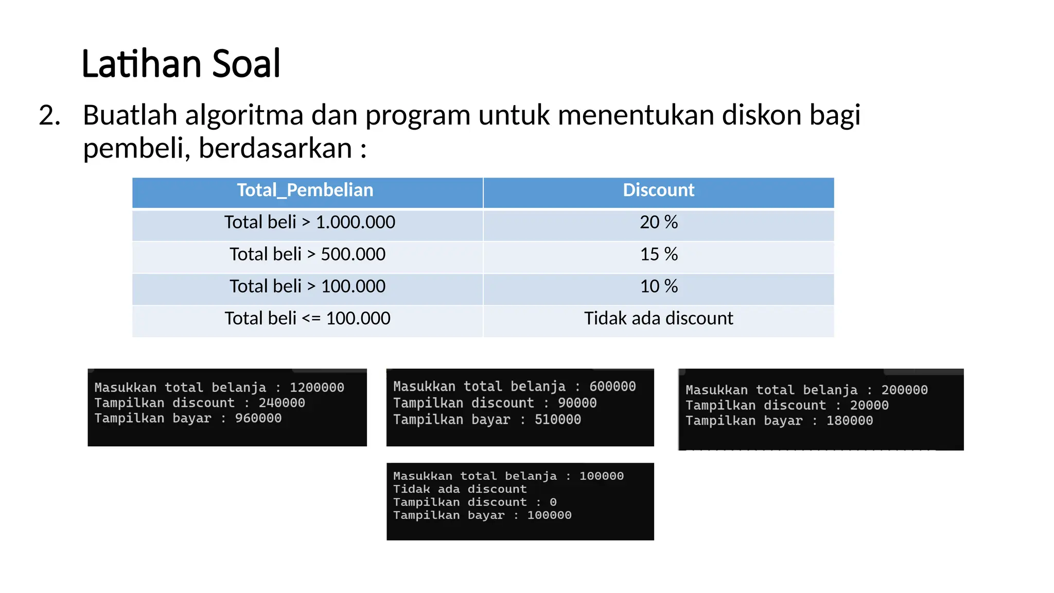 Latihan Soal
2. Buatlah algoritma dan program untuk menentukan diskon bagi
pembeli, berdasarkan :
Total_Pembelian Discount
Total beli > 1.000.000 20 %
Total beli > 500.000 15 %
Total beli > 100.000 10 %
Total beli <= 100.000 Tidak ada discount
 