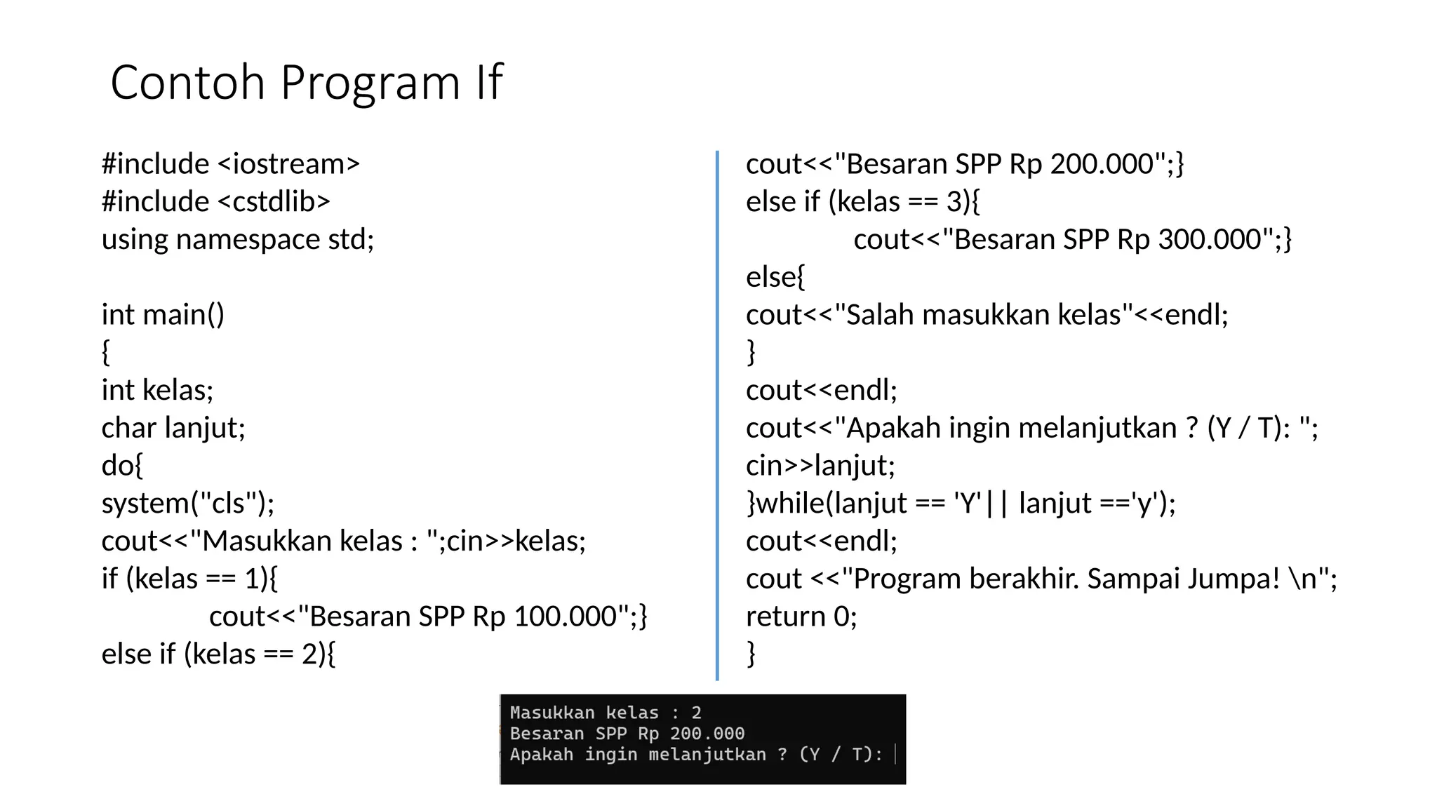 Contoh Program If
#include <iostream>
#include <cstdlib>
using namespace std;
int main()
{
int kelas;
char lanjut;
do{
system("cls");
cout<<"Masukkan kelas : ";cin>>kelas;
if (kelas == 1){
cout<<"Besaran SPP Rp 100.000";}
else if (kelas == 2){
cout<<"Besaran SPP Rp 200.000";}
else if (kelas == 3){
cout<<"Besaran SPP Rp 300.000";}
else{
cout<<"Salah masukkan kelas"<<endl;
}
cout<<endl;
cout<<"Apakah ingin melanjutkan ? (Y / T): ";
cin>>lanjut;
}while(lanjut == 'Y'|| lanjut =='y');
cout<<endl;
cout <<"Program berakhir. Sampai Jumpa! n";
return 0;
}
 