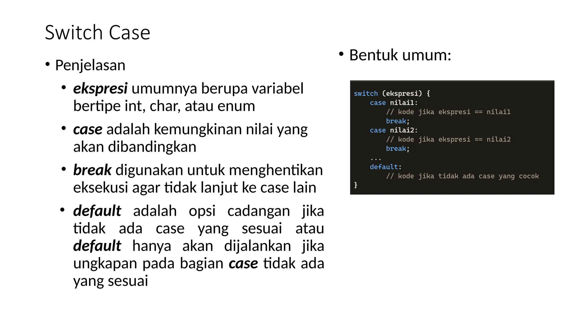 Switch Case
• Penjelasan
• ekspresi umumnya berupa variabel
bertipe int, char, atau enum
• case adalah kemungkinan nilai yang
akan dibandingkan
• break digunakan untuk menghentikan
eksekusi agar tidak lanjut ke case lain
• default adalah opsi cadangan jika
tidak ada case yang sesuai atau
default hanya akan dijalankan jika
ungkapan pada bagian case tidak ada
yang sesuai
• Bentuk umum:
 