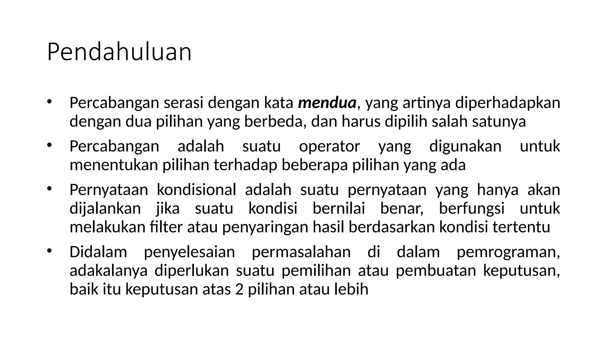 • Percabangan serasi dengan kata mendua, yang artinya diperhadapkan
dengan dua pilihan yang berbeda, dan harus dipilih salah satunya
• Percabangan adalah suatu operator yang digunakan untuk
menentukan pilihan terhadap beberapa pilihan yang ada
• Pernyataan kondisional adalah suatu pernyataan yang hanya akan
dijalankan jika suatu kondisi bernilai benar, berfungsi untuk
melakukan filter atau penyaringan hasil berdasarkan kondisi tertentu
• Didalam penyelesaian permasalahan di dalam pemrograman,
adakalanya diperlukan suatu pemilihan atau pembuatan keputusan,
baik itu keputusan atas 2 pilihan atau lebih
Pendahuluan
 