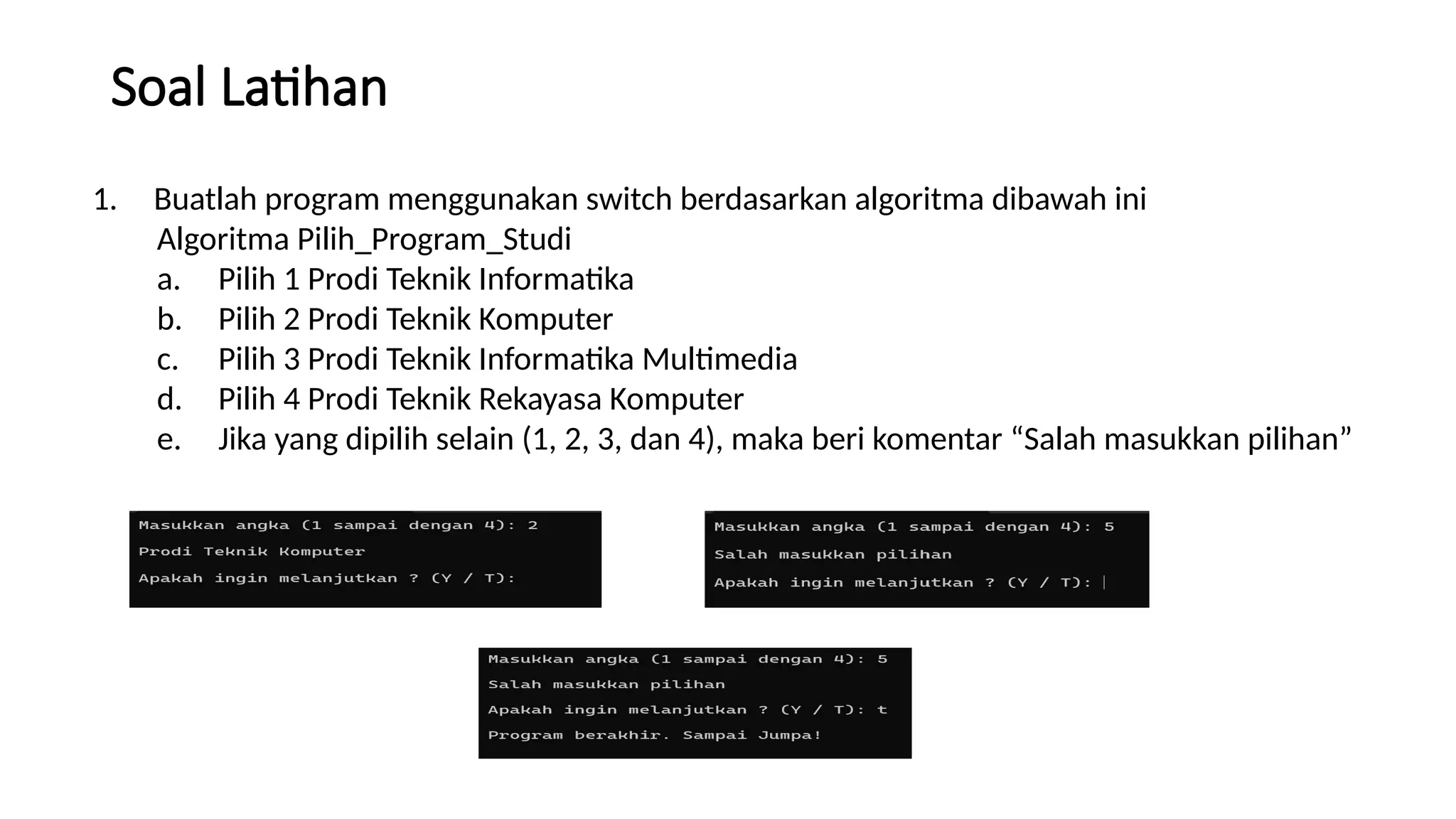 Soal Latihan
1. Buatlah program menggunakan switch berdasarkan algoritma dibawah ini
Algoritma Pilih_Program_Studi
a. Pilih 1 Prodi Teknik Informatika
b. Pilih 2 Prodi Teknik Komputer
c. Pilih 3 Prodi Teknik Informatika Multimedia
d. Pilih 4 Prodi Teknik Rekayasa Komputer
e. Jika yang dipilih selain (1, 2, 3, dan 4), maka beri komentar “Salah masukkan pilihan”
 