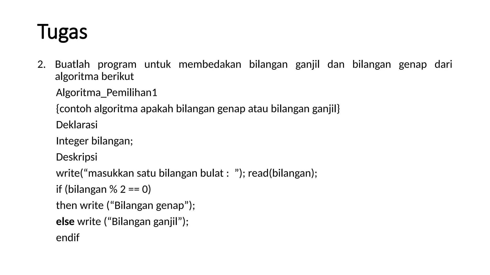 Tugas
2. Buatlah program untuk membedakan bilangan ganjil dan bilangan genap dari
algoritma berikut
Algoritma_Pemilihan1
{contoh algoritma apakah bilangan genap atau bilangan ganjil}
Deklarasi
Integer bilangan;
Deskripsi
write(“masukkan satu bilangan bulat : ”); read(bilangan);
if (bilangan % 2 == 0)
then write (“Bilangan genap”);
else write (“Bilangan ganjil”);
endif
 