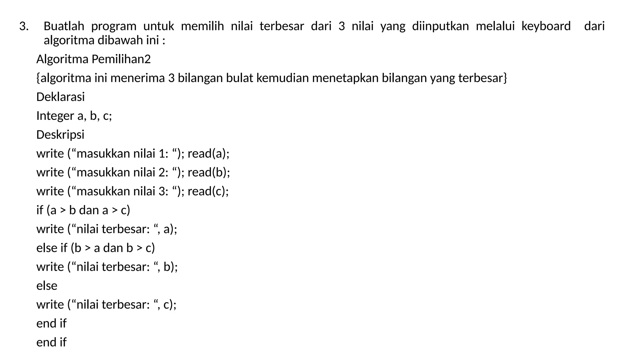 3. Buatlah program untuk memilih nilai terbesar dari 3 nilai yang diinputkan melalui keyboard dari
algoritma dibawah ini :
Algoritma Pemilihan2
{algoritma ini menerima 3 bilangan bulat kemudian menetapkan bilangan yang terbesar}
Deklarasi
Integer a, b, c;
Deskripsi
write (“masukkan nilai 1: “); read(a);
write (“masukkan nilai 2: “); read(b);
write (“masukkan nilai 3: “); read(c);
if (a > b dan a > c)
write (“nilai terbesar: “, a);
else if (b > a dan b > c)
write (“nilai terbesar: “, b);
else
write (“nilai terbesar: “, c);
end if
end if
 
