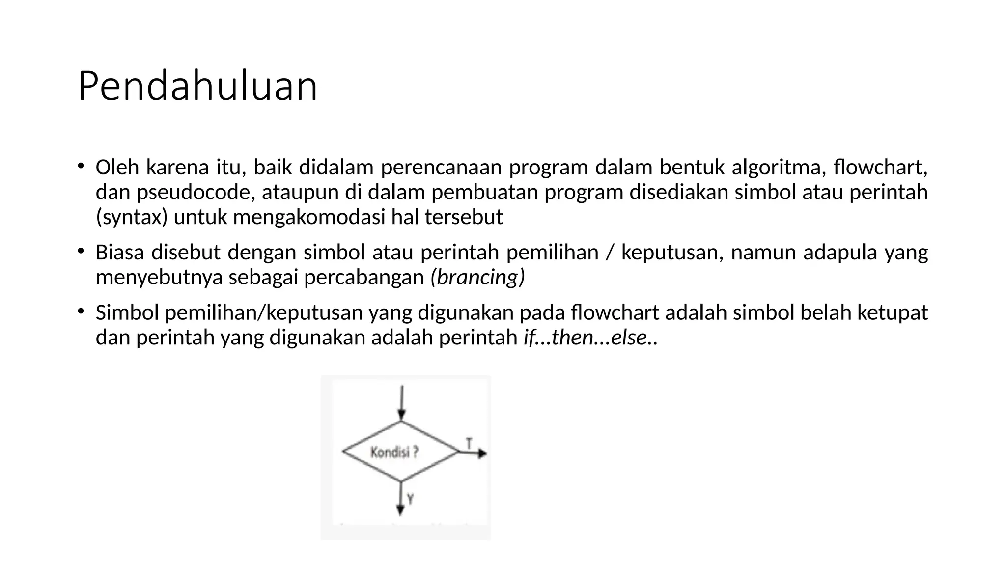 Pendahuluan
• Oleh karena itu, baik didalam perencanaan program dalam bentuk algoritma, flowchart,
dan pseudocode, ataupun di dalam pembuatan program disediakan simbol atau perintah
(syntax) untuk mengakomodasi hal tersebut
• Biasa disebut dengan simbol atau perintah pemilihan / keputusan, namun adapula yang
menyebutnya sebagai percabangan (brancing)
• Simbol pemilihan/keputusan yang digunakan pada flowchart adalah simbol belah ketupat
dan perintah yang digunakan adalah perintah if...then...else..
 