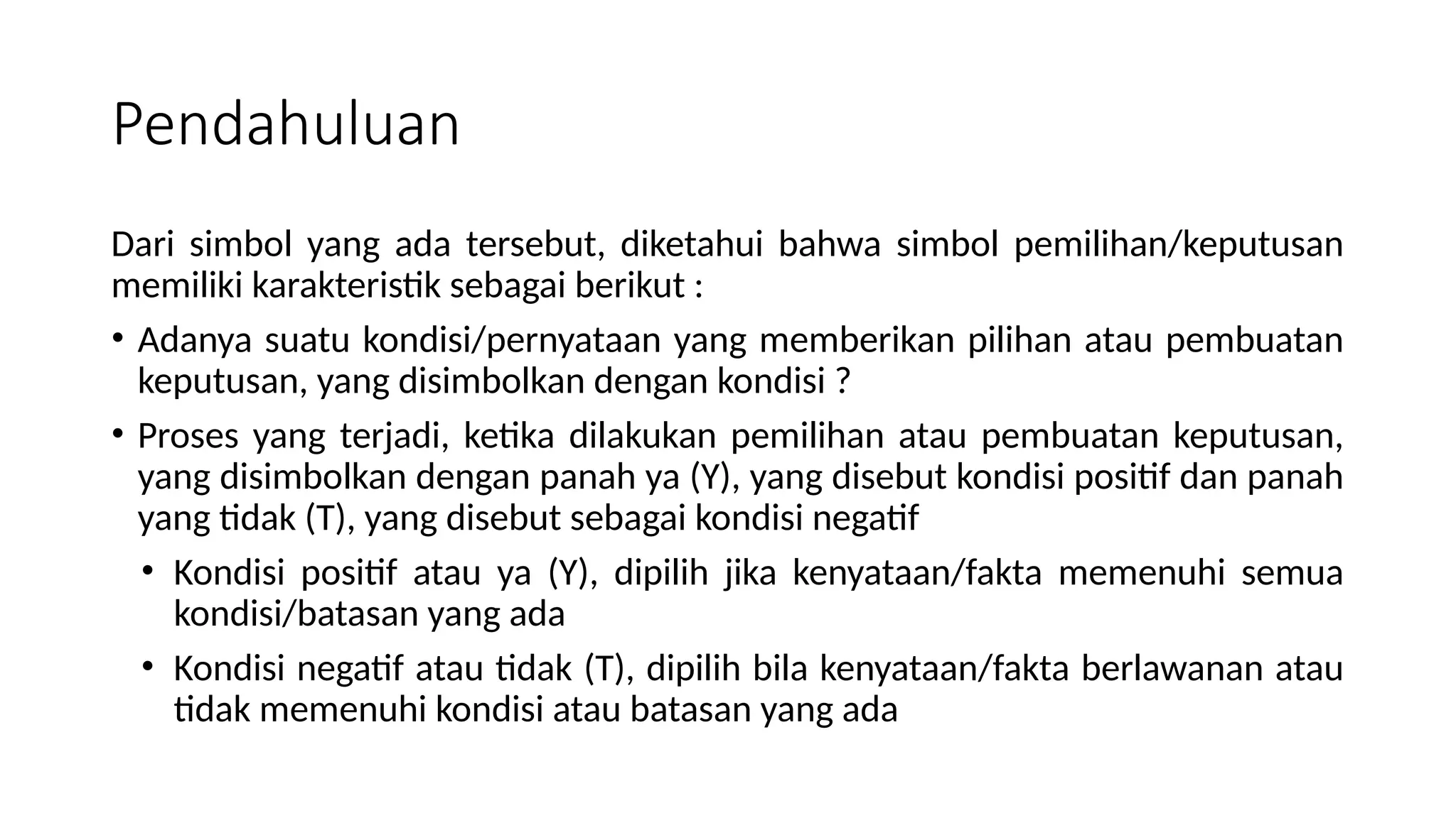 Pendahuluan
Dari simbol yang ada tersebut, diketahui bahwa simbol pemilihan/keputusan
memiliki karakteristik sebagai berikut :
• Adanya suatu kondisi/pernyataan yang memberikan pilihan atau pembuatan
keputusan, yang disimbolkan dengan kondisi ?
• Proses yang terjadi, ketika dilakukan pemilihan atau pembuatan keputusan,
yang disimbolkan dengan panah ya (Y), yang disebut kondisi positif dan panah
yang tidak (T), yang disebut sebagai kondisi negatif
• Kondisi positif atau ya (Y), dipilih jika kenyataan/fakta memenuhi semua
kondisi/batasan yang ada
• Kondisi negatif atau tidak (T), dipilih bila kenyataan/fakta berlawanan atau
tidak memenuhi kondisi atau batasan yang ada
 