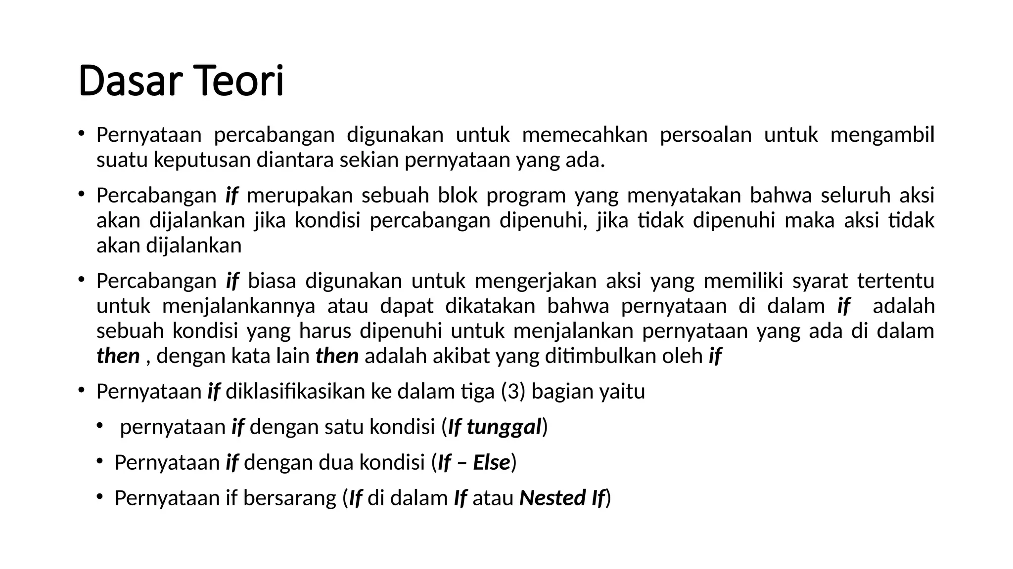 Dasar Teori
• Pernyataan percabangan digunakan untuk memecahkan persoalan untuk mengambil
suatu keputusan diantara sekian pernyataan yang ada.
• Percabangan if merupakan sebuah blok program yang menyatakan bahwa seluruh aksi
akan dijalankan jika kondisi percabangan dipenuhi, jika tidak dipenuhi maka aksi tidak
akan dijalankan
• Percabangan if biasa digunakan untuk mengerjakan aksi yang memiliki syarat tertentu
untuk menjalankannya atau dapat dikatakan bahwa pernyataan di dalam if adalah
sebuah kondisi yang harus dipenuhi untuk menjalankan pernyataan yang ada di dalam
then , dengan kata lain then adalah akibat yang ditimbulkan oleh if
• Pernyataan if diklasifikasikan ke dalam tiga (3) bagian yaitu
• pernyataan if dengan satu kondisi (If tunggal)
• Pernyataan if dengan dua kondisi (If – Else)
• Pernyataan if bersarang (If di dalam If atau Nested If)
 