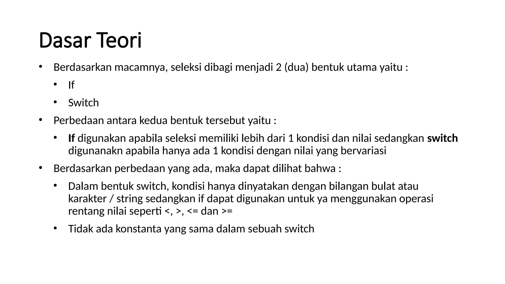 Dasar Teori
• Berdasarkan macamnya, seleksi dibagi menjadi 2 (dua) bentuk utama yaitu :
• If
• Switch
• Perbedaan antara kedua bentuk tersebut yaitu :
• If digunakan apabila seleksi memiliki lebih dari 1 kondisi dan nilai sedangkan switch
digunanakn apabila hanya ada 1 kondisi dengan nilai yang bervariasi
• Berdasarkan perbedaan yang ada, maka dapat dilihat bahwa :
• Dalam bentuk switch, kondisi hanya dinyatakan dengan bilangan bulat atau
karakter / string sedangkan if dapat digunakan untuk ya menggunakan operasi
rentang nilai seperti <, >, <= dan >=
• Tidak ada konstanta yang sama dalam sebuah switch
 