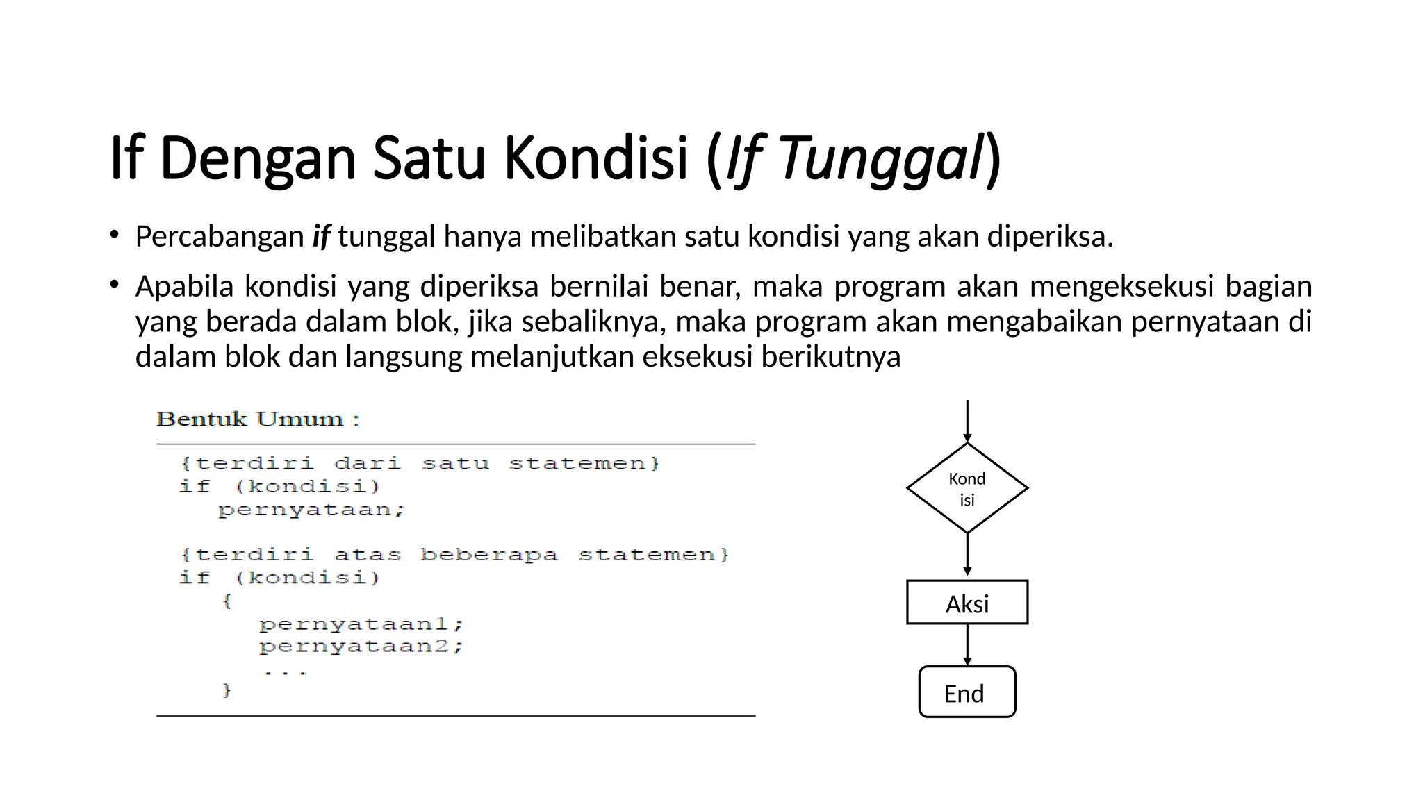 If Dengan Satu Kondisi (If Tunggal)
• Percabangan if tunggal hanya melibatkan satu kondisi yang akan diperiksa.
• Apabila kondisi yang diperiksa bernilai benar, maka program akan mengeksekusi bagian
yang berada dalam blok, jika sebaliknya, maka program akan mengabaikan pernyataan di
dalam blok dan langsung melanjutkan eksekusi berikutnya
Kond
isi
Aksi
End
 